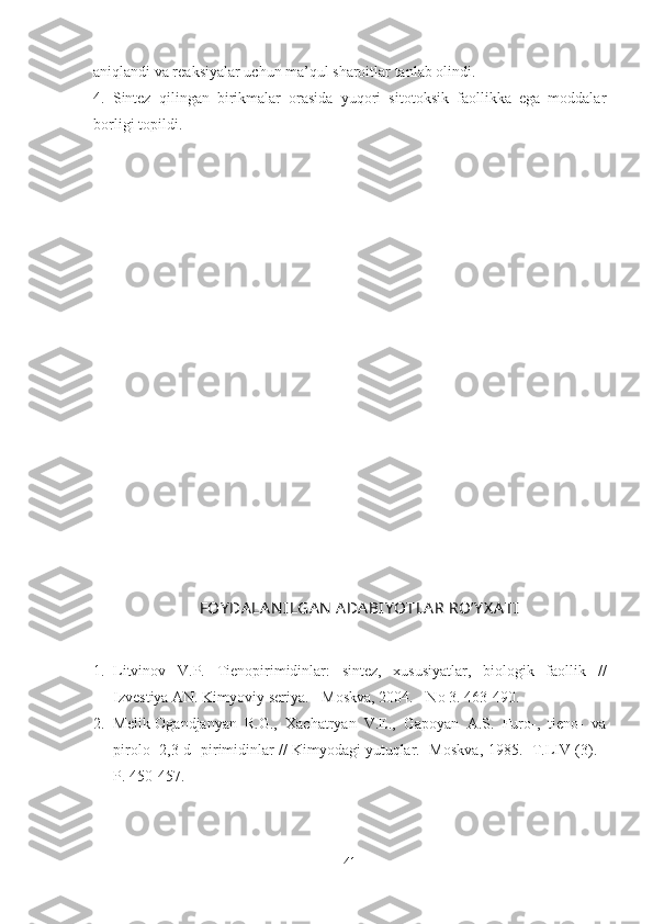 aniqlandi va reaksiyalar uchun ma’qul sharoitlar tanlab olindi.
4.   Sintez   qilingan   birikmalar   orasida   yuqori   sitotoksik   faollikka   ega   moddalar
borligi topildi .
FOY DA LA N ILGA N  ADA BIY OTLA R RO’Y X A TI
1. Litvinov   V.P.   Tienopirimidinlar:   sintez,   xususiyatlar,   biologik   faollik   //
Izvestiya AN.  Kimyoviy seriya. - Moskva, 2004. - No 3 . 463-490.
2. Melik-Ogandjanyan   R.G.,   Xachatryan   V.E.,   Gapoyan   A.S.   Furo-,   tieno-   va
pirolo [2,3-d] pirimidinlar // Kimyodagi yutuqlar. -Moskva , 1985. -T. LIV  (3). -
P . 450-457.
41 