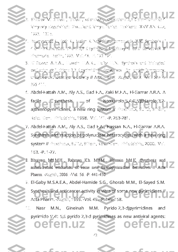 3. Shodiev   M.   2-okso-,   -tiokso-,   selenokso-,   -aminotieno[2,3-d]pirimidinonlar-4
kimyoviy o'zgarishlari: Diss....kand. kimyo. Fanlar. -Toshkent :  I X RV  A N   RUz ,
1993 . -120  p . 
4. Baumgartner R., Pech R. ,  Boehm R.   New thieno compounds. XIV. Synthesis of
4-amino-substituted   thieno[2,3-d]pyrimidine-6-carboxylic   acid   derivatives   //
Pharmazie. -Berlin, 1993. -Vol. 48. -P. 192-194.
5. El-Gazzar   A.B.A.,   Hussein   H.A.R.,   Hafez   H.N.   Synthesis   and   biological
evaluation   of   thieno[2,3- d ]pyrimidine   derivatives   for   anti-inflammatory,
analgesic  and ulcerogenic activity //   Acta Pharm. -Zagreb,   2007. - Vol. 57.   -P.
395-411.  
6. Abdel-Fattah   A.M.,   Aly   A.S.,   Gad  F.A.,   Zaki  M.E.A.,   El-Gazzar   A.B.A.   A
facile   synthesis   of   isooxazolo [ 5,4:4’,5’ ] thiazolo [ 3,2-
a ] thienopyrimidines,   a   new   ring   system   //   Phosphorus,   Sulfur,   Silicon,
Relat. Elem. -Philadelphia,  1998.  - Vol. 141.  -P. 263-281.
7. Abdel-Fattah   A.M.,   Aly   A.S.,   Gad   F.A.,   Hassan   N.A.,   El-Gazzar   A.B.A.
Synthesis and reaction   of polynuclear heterocycles, with a new ring
system  //   Phosphorus, Sulfur, Silicon, Relat. Elem. -Philadelphia,  2000.  - Vol.
163.  -P. 1-27.
8. Bhuiyan   Md.M.H.,   Rahman   Kh.   Md.M.,   Hossain   Md.K.   Synthesis   and
antimicrobial   evaluation   of   some   new   thienopyrimidine   derivatives   //   Acta
Pharm. - Zagreb,   2006. - Vol. 56. -P.  441-450.
9. El-Gaby   M.S.A.E.A.,   Abdel-Hamide   S.G.,   Ghorab   M.M.,   El-Sayed   S.M.
Synthesis and   anticancer activity  in vitro   of some new pyrimidines  //
Acta Pharm. - Zagreb,   1999.  -Vol.  49. -P.  149-158.
10.   Nasr   M.N.,   Gineinah   M.M.   Pyrido [ 2,3-d ] pyrimidines   and
pyrimido [ 5’,4’:   5,6 ] pyrido [ 2,3-d ] pyrimidines   as   new   antiviral   agents:
42 