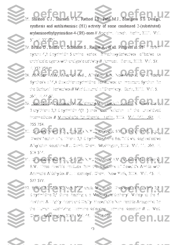 26.   Shishoo   C.J.,   Shirsath   V.S.,   Rathod   I.S.,   Patil   M.J.,   Bhargava   S.S.   Design,
synthesis   and   antihistaminic   (H1)   activity   of   some   condensed   2-(substituted)
arylaminoethylpyrimidine-4-(3H)-ones //  Arzneim. Forsch. -Berlin,   2001. -Vol.
51. -P. 221-231.
27.   Bruno O., Brullo C., Schenone S., Ranise A., et all. Progress in 5H- [1]benzo-
pyrano[4,3-d]pyrimidin-5-amine   series:   2-methoxyderivatives   effective   as
antiplatelet agents with analgesic acitivity //  Farmaco. -Genoa,  2002. -Vol. 57. -
P. 753-758.
28.   Al-Nazmi   A.A.,   Alkamali   A.S.,   Alhakimi   A.N.   New   Method   for   Efficient
Synthesis of 4,8-dioxothienopyrimidine Derivatives:  an Important  Synthon for
the Carbazol Derivatives // World Journal of Chemistry. -Cario, 2010. -Vol. 5. -
№1 . -P. 44-51.
29.   Davoodnia   A.,  Bakavoli   M.,  Soleimany   M.,   Tavakoli-Hoseini   N. New route to
2-arylthieno[2,3-d]pyrimidin-4(3H)-ones   and   isolation   of   the   unoxidized
intermediates   //   Monatshefte   für   Chemie.   -Berlin ,   2009.   - Vol.   140.   -    №    3   .   -P.
355-358.  
30.   Dzhavakhishvili   S.G.,  Gorobets  N.Yu., Shishkina  S.V.,  Shishkin  O.V.,  et   all.
Diversification   of   a   Thieno[2,3- d ]pyrimidin-4-one   Scaffold   via   Regioselective
Alkylation Reactions //  J. Comb. Chem.  -Washington,  2009.  -Vol.  11.  - № 3. -P.
508-514.
31.  Dzhavakhishvili S.G., Gorobets N.Yu., Paponov B.V., Musatov V.I., Desenko
S.M.   Three   Possible   Products   from   the   Reactions   of   Gewald’s   Amide   with
Aromatic   Aldehydes   //   J.   Heterocycl.   Chem.   -New   York,   2008 .   - Vol.   45 .   -P.
573-577. 
32.   Sasaki   S.,   Cho   N.,   Nara   Y.,   Harada   M.,   et   all.   Discovery   of   a   Thieno[2,3-
d ]pyrimidine-2,4-dione   Bearing   a   p -Methoxyureidophenyl   Moiety   at   the   6-
Position: A Highly Potent and Orally Bioavailable Non-Peptide Antagonist for
the   Human   Luteinizing   Hormone-Releasing   Hormone   Receptor   //   J.   Med.
Chem. -  Washington ,  2003. -Vol.  46. -P.  113-124.
45 