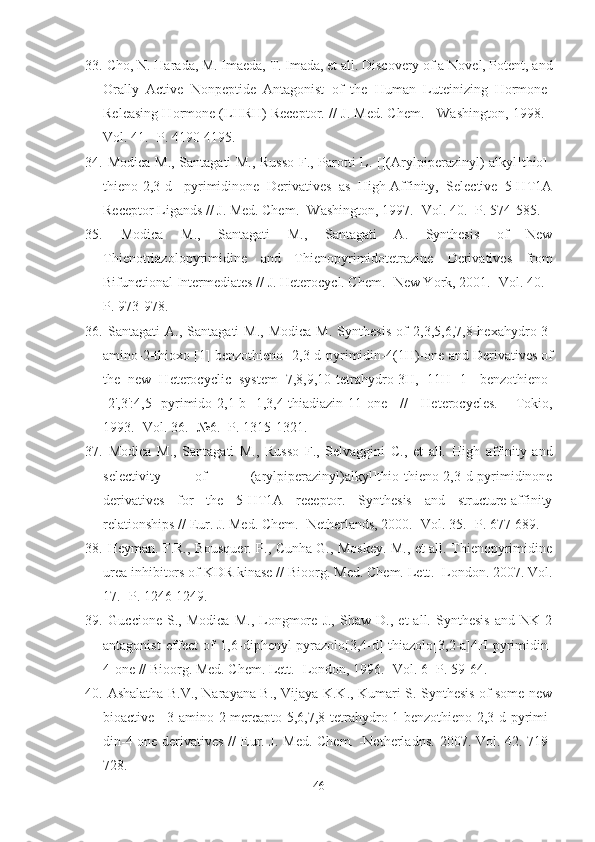 33.  Cho, N. Harada, M. Imaeda, T. Imada, et all. Discovery of a Novel, Potent, and
Orally   Active   Nonpeptide   Antagonist   of   the   Human   Luteinizing   Hormone-
Releasing Hormone (LHRH) Receptor. //  J .  Med .  Chem . - Washington,  1998.  -
Vol.  41.  -P. 4190-4195.
34.   Modica M., Santagati M., Russo F., Parotti L.   [[(Arylpiperazinyl)-alkyl]thio]-
thieno[2,3-d]   pyrimidinone   Derivatives   as   High-Affinity,   Selective   5-HT1A
Receptor Ligands  //  J. Med. Chem. - Washington , 1997. -Vol. 40. -P.  574-585.  
35.   Modica   M.,   Santagati   M.,   Santagati   A.   Synthesis   of   New
Thienotriazolopyrimidine   and   Thienopyrimidotetrazine   Derivatives   from
Bifunctional Intermediates  //  J. Heterocycl. Chem. -New York, 2001. -Vol. 40. -
P.  973-978.
36.   Santagati   A.,  Santagati  M.,   Modica  M.   Synthesis   of   2,3,5,6,7,8-hexahydro-3-
amino-2-thioxo [1] benzothieno-[2,3-d]pyrimidin-4(1H)-one  and Derivatives of
the   new   Heterocyclic   system   7,8,9,10-tetrahydro-3H,   11H-[1]   benzothieno-
[2',3':4,5]-pyrimido[2,1-b][1,3,4]thiadiazin-11-one   //   Heterocycles.   -Tokio,
1993. -Vol. 36. - № 6. -P. 1315-1321.  
37.   Modica   M.,   Santagati   M.,   Russo   F.,   Selvaggini   C.,   et   all.   High   affinity   and
selectivity   of   [[(arylpiperazinyl)alkyl]thio]thieno[2,3-d]pyrimidinone
derivatives   for   the   5-HT1A   receptor.   Synthesis   and   structure-affinity
relationships //  Eur. J. Med. Chem. -Netherlands, 2000. -Vol. 35. -P. 677-689.
38.   Heyman. F.R., Bousquer. P., Cunha G., Moskey. M., et all. Thienopyrimidine
urea inhibitors of KDR kinase //  Bioorg. Med. Chem. Lett . -London.  2007 . Vol.
17.  -P. 1246-1249.
39.   Guccione   S.,   Modica   M.,   Longmore   J.,   Shaw   D.,   et   all.   Synthesis   and   NK-2
antagonist   effect   of   1,6-diphenyl-pyrazolo[3,4-d]-thiazolo[3,2-a]4H-pyrimidin-
4-one // Bioorg. Med. Chem. Lett. -London, 1996. -Vol. 6 -P. 59-64.
40.   Ashalatha B.V., Narayana B., Vijaya K.K., Kumari S. Synthesis of some new
bioactive   3-amino-2-mercapto-5,6,7,8-tetrahydro[1]benzothieno[2,3-d]pyrimi-
din-4-one derivatives //   Eur. J. Med. Chem. -Netherladns.   2007.   Vol.   42 . 719-
728.
46 