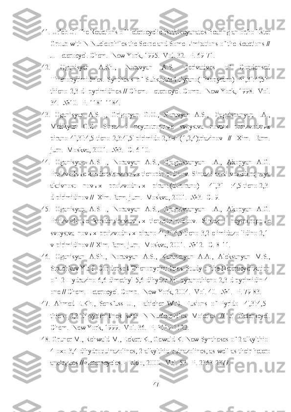41.  Urleb U. The Reactions of  Heterocyclic  Isothiocyanates Bearing an ortho Ester
Group with N-Nucleophiles the Scope and Some Limitations of the Reactions //
J. Heterocycl. Chem. -New York, 1995. -Vol. 32. -P.  69-71.
42.   Oganisyan   A.Sh.,   Noravyan   A.S.   Derivatives   of   Condensed
Thienopyrimidines.   Synthesis   of   Substituted   Pyrano(Thiopyrano)-[4'',3'':4',5']-
thieno[2,3-d]-pyrimidines //   Chem. Heterocycl. Comp. -New York,  1998.  -Vol.
34. - №10.  -P.  1181-1184.
43.   Oganisyan   A.SH.,   Grigoryan   G.O.,   Noravyan   A.S.,   Djagatspanyan   I.A.,
Melikyan   G.G.   Sintez   i   neytrotropnыe   svoystva   novыx   proizvodnыx
pirano[4'',3'':4,5]tieno[2,3:4',5']pirimido[2,3-s]-(1,2,4)triazinov   //   Xim.   farm.
jurn. -Moskva, 2001. -№3. - C . 6-10. 
44.   Oganisyan   A.SH.,   Noravyan   A.S.,   Djagatspanyan   I.A.,   Akopyan   A.G.
Proizvodnыe kondensirovannыx tienopirimidinov.  Sintez i proti-vosudorojnaya
aktivnost   nov ы x   proizvodn ы x   pirano(tiopirano)   [4'',3''   :4,5]tieno[2,3-
d]pirimidinov //  Xim. farm. jurn. -Moskva, 2001. -№3. -C. 9.  
45.   Oganisyan   A.SH.,   Noravyan   A.S.,   Djagatspanyan   I.A.,   Akopyan   A.G.
Proizvod-n ы e   kondensirovann ы x   tienopirimidinov.   Sintez   i   neytrotropn ы e
svoystva   nov ы x   proizvodn ы x   pirano[4'',3'':4,5]tieno[3,2-e]imidazo-lidino[2,1-
v]pirimidinov // Xim. farm. jurn. -Moskva, 2001. -№12. -C. 8-11.
46.   Oganisyan   A.Sh.,   Noravyan   A.S.,   Karapetyan   A.A.,   Aleksanyan   M.S.,
Struchkov Yu.T. Condensed Thienopyrimidines. Study of the Heterocyclization
of   2-Hydrazino-6,6-dimethyl-5,6-dihydro-8H-pyranothieno[2,3- d ]pyrimidin-4-
one //  Chem. Heterocycl. Comp. -New York, 2004. -Vol. 40.  -№ 1. -P. 79-83.
47.   Ahmed   E.Kh.,   Sensfuss   U.,   Habicher   W.D.   Fusions   of   Pyrido   [4',3':4,5]-
thieno[2,3-d]-pyrimidines   with   N-Nucleophiles   Moieties   //   J.   Heterocycl.
Chem. -New York, 1999. -Vol. 36. -P.  1119-1122.
48.  Gruner M., Rehwald M., Eckert K., Gewald K.  New Syntheses of 2-alkylthio-
4-oxo-3,4-dihydroquinazolines, 2-alkylthio quinazolines, as well as their hetero
analogues // Heterocycles. -Tokio, 2000. -Vol. 53. -P. 2363-2377.
47 