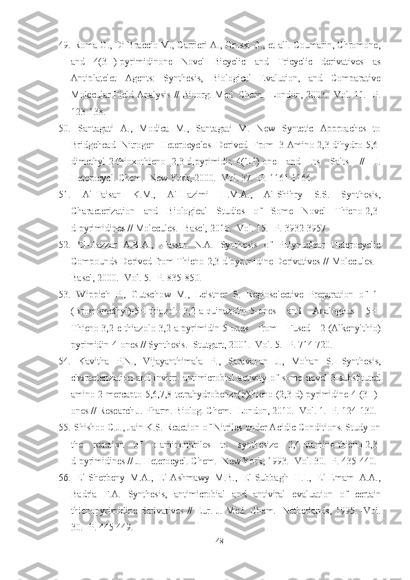 49.   Roma G., Di Braccio M., Carrieri A., Grossi G., et all. Coumarin, Chromone,
and   4(3H)-pyrimidinone   Novel   Bicyclic   and   Tricyclic   derivatives   as
Antiplatelet   Agents:   Synthesis,   Biological   Evalution,   and   Comparative
Molecular Field Analysis // Bioorg. Med. Chem. -London, 2003. -Vol. 11. -P.
123-138.
50.   Santagati   A.,   Modica   M.,   Santagati   M.   New   Syntetic   Approaches   to
Bridgehead   Nitrogen   Heterocycles   Derived   From   3-Amino-2,3-dihydro-5,6-
dimethyl-2-thioxothieno-[2,3-d]pyrimidin-4(1H)-one   and   Its   Salts   //   J.
Heterocycl. Chem. -New York, 2000. -Vol. 37. -P.  1161-1164. 
51.   Al-Taisan   K.M.,   Al-Hazimi   H.M.A.,   Al-Shihry   S.S.   Synthesis,
Characterization   and   Biological   Studies   of   Some   Novel   Thieno[2,3-
d]pyrimidines //  Molecules. -Basel,  2010 . -Vol.  15.  -P. 3932-3957.  
52.   El-Gazzar   A.B.A.,   Hassan   N.A.   Synthesis   of   Polynuclear   Heterocyclic
Compounds Derived from Thieno[2,3-d]pyrimidine Derivatives //   Molecules. -
Basel,  2000.  - Vol.  5.  -P. 835-850.
53.   Wippich   P.,   Gutschow   M.,   Leistner   S.   Regioselective   Preparation   of   1-
(Bromomethyl)-5 H -thiazolo[3,2- a ]quinazolin-5-ones   and   Analogous   5 H -
Thieno[3,2- e ]thiazolo[3,2- a ]pyrimidin-5-ones   from   Fused   2-(Alkenylthio)
pyrimidin-4-ones // Synthesis. -Stutgart, 2001. -Vol. 5. -P. 714-720.
54.   Kavitha   P . N . ,   Vijayanthimala   P . ,   Saravanan   J . ,   Mohan   S .   Synthesis,
characterization   and   invitro   antimicrobial   activity   of   some   novel   3-substituted
amino 2-mercapto - 5,6,7,8-tetrahydrobenzo(b)thieno-(2,3-d)-pyrimidine-4-(3H)-
ones  //  Research J. Pharm.   Biolog. Chem. -London,   2010. -Vol. 1. -P. 124-130.
55.  Shishoo C.J., Jain K.S. Reaction of Nitriles under Acidic Conditions. Study on
the   reaction   of   o-aminonitriles   to   synthesize   2,4-diamino-thieno[2,3-
d]pyrimidines //  J. Heterocycl. Chem. -New York, 1993. -Vol. 30. -P.  435-440.
56.   El-Sherbeny   M.A.,   El-Ashmawy   M.B.,   El-Subbagh   H.I.,   El-Emam   A.A.,
Badria   F.A.   Synthesis,   antimicrobial   and   antiviral   evaluatio n   of   certain
thienopyrimidine   derivatives   //   Eur.   J.   Med.   Chem.   -Netherlands,   1995.   -Vol.
30. -P. 445-449.
48 
