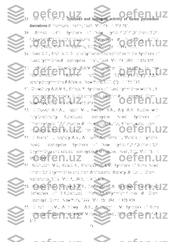 57.   Pech   R.,   Boehm   R.   Synthesis   and   biological   activity   of   thieno   pyrimidine
derivatives //  Pharmazie.  - Berlin, 1993. -Vol. 48. -P. 347-351.
58.   Ahmed   E.Kh.   Synthesis   of   New   Pyrido [4'',3'':4'',5'']thieno[2'',3'':
4,5]pyrimido[2,1-b][1,3,4]thiadiazine   Derivatives   //   Phosphorus,   Sulfur,
Silicon, Relat. Elem. -Philadelphia, 2002. -Vol. 177. -P. 989-1000.
59.   Dave   C.G.,   Shah   R.D.   2-Haloalkylidenepropanedinitriles   in   the   Synthesis   of
Fused Pyrimidines // Heterocycles. -Tokio, 1998. -Vol. 48. - № 3. -P. 529-536.
60.   Fr ö hlieh   J.,   Chowdhury   A.Z.M.S.,   Hametner   C.   Reagents   for   new
heteroannelation   reactions.   Part   VI.   2-(Methylsulfanyl)-1,4,5,6-
tetrahydropyrimidine // Arkivoc. -New York, 2001. (ii). -P. 163-172.
61.   Chowdhury A.Z.M.S., Shibata Y. Synthesis of Fused Pyrimidines with N-, S-
Heterocyclic Moietiesby Double-annelation Reaction //   J. Heterocycl. Chem. -
New York, 2001. -Vol. 38. -P.  743-747.  
62.   El-Gazzar   A.B.A.,   Hegab   M.I.,   Swelam   S.A.,   Aly   A.S.   Studies   with
Polyfunctionality   Substituted   Heterocycles:   Novel   Synthesis   of
Thienopyrimido-1,2,4-triazoles   //     Phosphorus,   Sulfur,   Silicon,   Relat.   Elem.   -
Philadelphia, 2002. -Vol. 177. -P. 123-136. 
63.   El-Kashef   H.,   Farghaly   A.R.,   Al-Hazmi   A.,   Terme   T.,   Vanelle   P.   Pyridine-
Based   Heterocycles.   Synthesis   of   New   Pyrido[4',3':4,5]thieno[2,3-
d ]pyrimidines and Related Heterocycles //  Molecules. -Basel,  2010 . Vol.  15. -P.
2651-2666.
64.   Salahuddin   Md.,   Kakad   S.,   Shantakumar   S.M.   Synthesis   of   Some   Novel
Thieno[2,3-d]pyrimidines   and   their   Antibacterial   Activity   //   Eur.   J.   Chem.   -
Netherlands, 2009. -Vol. 6, - №  3, -P. 801-808.
65.   Kazaryan   S.G.,   Noravyan   A.S.,   Gevorkyan   G.A.   Synthesis   of   Condensed
Derivatives   of   2-Substituted   Thieno[2,3-d]Pyrimidin-4-ones   //   Chem.
Heterocycl. Comp. -New York, 1999. -Vol. 35. - № 7. -P. 825-828.
66.   El-Baih   F.E.M.,   Al-Blowy   H.A.S.,   Al-Hazimi   H.M.   Synthesis   of   Some
Thienopyrimidine   Derivatives   //   Molecules.   -Basel,   2006 .   -Vol.   11.   -P.   498-
513.  
49 
