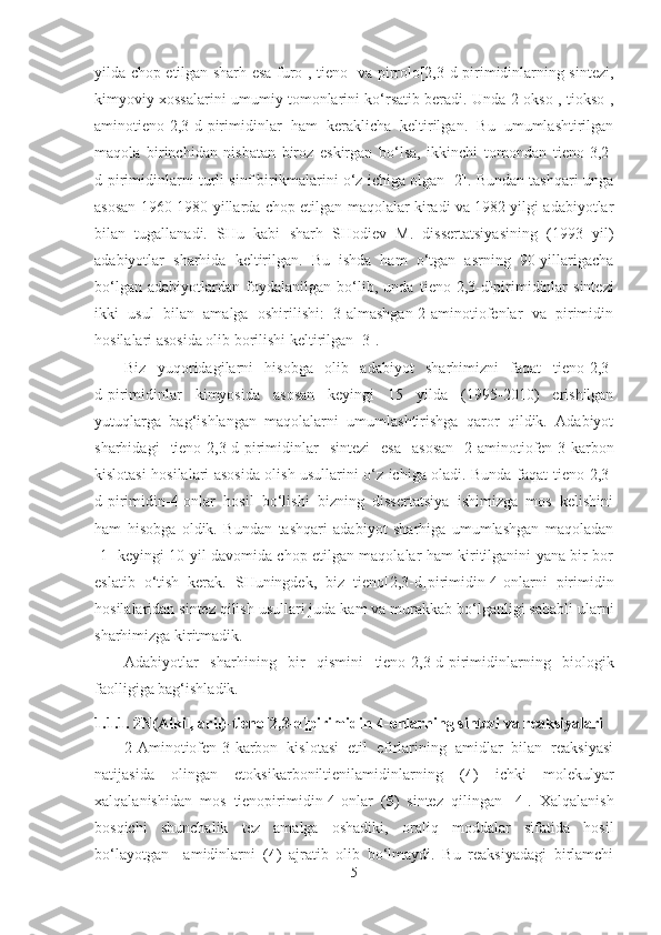 yilda chop etilgan sharh esa furo-, tieno- va pirrolo[2,3-d]pirimidinlarning sintezi,
kimyoviy xossalarini umumiy tomonlarini ko‘rsatib beradi. Unda 2-okso-, tiokso-,
aminotieno[2,3-d]pirimidinlar   ham   keraklicha   keltirilgan.   Bu   umumlashtirilgan
maqola   birinchidan   nisbatan   biroz   eskirgan   bo‘lsa,   ikkinchi   tomondan   tieno [3,2-
d]pirimidinlarni turli sinf birikmalarini o‘z ichiga olgan [2]. Bundan tashqari unga
asosan 1960-1980 yillarda chop etilgan maqolalar kiradi va 1982 yilgi adabiyotlar
bilan   tugallanadi.   SHu   kabi   sharh   SHodiev   M.   dissertatsiyasining   (1993   yil)
adabiyotlar   sharhida   keltirilgan.   Bu   ishda   ham   o‘tgan   asrning   90-yillarigacha
bo‘lgan   adabiyotlardan   foydalanilgan   bo‘lib,   unda   tieno [2,3-d]pirimidinlar   sintezi
ikki   usul   bilan   amalga   oshirilishi:   3-almashgan-2-aminotiofenlar   va   pirimidin
hosilalari asosida olib borilishi keltirilgan [3].
Biz   yuqoridagilarni   hisobga   olib   adabiyot   sharhimizni   faqat   tieno [2,3-
d]pirimidinlar   kimyosida   asosan   keyingi   15   yilda   (1995-2010)   erishilgan
yutuqlarga   bag‘ishlangan   maqolalarni   umumlashtirishga   qaror   qildik.   Adabiyot
sharhidagi   tieno [2,3-d]pirimidinlar   sintezi   esa   asosan   2-aminotiofen-3-karbon
kislotasi hosilalari asosida olish usullarini o‘z ichiga oladi. Bunda faqat   tieno [2,3-
d]pirimidin-4-onlar   hosil   bo‘lishi   bizning   dissertatsiya   ishimizga   mos   kelishini
ham   hisobga   oldik.   Bundan   tashqari   adabiyot   sharhiga   umumlashgan   maqoladan
[1] keyingi 10 yil davomida chop etilgan maqolalar ham kiritilganini yana bir bor
eslatib   o‘tish   kerak.   SHuningdek,   biz   tieno [2,3-d]pirimidin-4-onlarni   pirimidin
hosilalaridan sintez qilish usullari juda kam va murakkab bo‘lganligi sababli ularni
sharhimizga kiritmadik.
Adabiyotlar   sharhining   bir   qismini   tieno [2,3-d]pirimidinlarning   biologik
faolligiga bag‘ishladik. 
1.1. 1. 2N(Alkil, aril)-tieno [2,3-d] pirimidin-4-onlarning sintezi va reaksiyalari
2-Aminotiofen-3-karbon   kislotasi   etil   efirlarining   amidlar   bilan   reaksiyasi
natijasida   olingan   etoksikarboniltienilamidinlarning   ( 4 )   ichki   molekulyar
xalqalanishidan   mos   tienopirimidin-4-onlar   ( 5 )   sintez   qilingan   [4].   Xalqalanish
bosqichi   shunchalik   tez   amalga   oshadiki,   oraliq   moddalar   sifatida   hosil
bo‘layotgan     amidinlarni   ( 4 )   ajratib   olib   bo‘lmaydi.   Bu   reaksiyadagi   birlamchi
5 