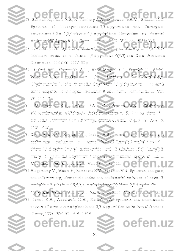 67.   Soliman R., Habib N.S., El-Tombary A.A., El-Hawash S.A.M., Shaaban O.G.
Synthesis   of   Tetrahydrobenzothieno[2,3-d]pyrimidine   and   Tetrahydro-
benzothieno[3,2-e][1,2,4]triazolo[4,3-c]pyrimidine   Derivatives   as   Potential
Antimicrobial Agents // Sci. Pharm. -Pomona, 2009. -Vol. 77. -P. 755-773.  
68.   Lilienkampf   A.     Synthesis,   Reactivity   and   Biological   Activity   of   17 β -HSD1
Inhibitors   Based   on   a   Thieno[2,3-d]pyrimidin-4(3 H )-one   Core.   Academic
Dissertation . - Helsinki ,  2007 . 90 p.
69.   Rashad   A.E.,   Shamroukh   A.H.,   Abdel-Megeid   R.E.,   Sayed   H.H.,   Abdel-
Wahed   N.M.   Studies   on   the   Reactivity   of   (9-Methyl-5,6-
dihydronaphtho[1 ' ,2 ' :4,5]-thieno[2,3-d]pyrimidin-1,1-yl)hydrazine   Towards
Some Reagents for Biological Evoluation // Sci. Pharm. -Pomona, 2010. -Vol.
78. -P. 1-12.
70.   Mukarramov   N.I.,   Urakov   B.A.,   SHaxidoyatov   X.M.   Okislitelnaya
siklokondensatsiya   siklicheskix   tio(seleno)mochevin.   5.   2-Tioksotieno-   i   -
pirido[2,3-d]pirimidin-4-on ы  // Ximiya geterotsikl. soed. -Riga, 2007. -№ 9. -S.
1424-1427.
71. Chambhare   R.V.,   Khadse   B.G.,   Bobde   A.S.,   Bahekar   R.H.   Synthesis   and
preliminary   evaluation   of   some   N-[5-(2-furanyl)-2-methyl-4-oxo-4H-
thieno[2,3-d]pyrimidin-3-yl]-carboxamide   and   3-substituted-5-(2-furanyl)-2-
methyl-3H-thieno[2,3-d]pyrimidin-4-ones   as   antimicrobial   agents   //   Eur.   J.
Med. Chem.  - Netherlands, 2003. -Vol. 38.  -P.  89-100 .
72. Alagarsamy V., Meena S., Ramseshu K.V., Solomon V.R. Synthesis, analgesic,
anti-inflammatory,   ulcerogenic   index   and   antibacterial   activities   of   novel   2-
methylthio-3-substituted-5,6,7,8-tetrahydrobenzo( b )thieno[2,3- d ]pyrimidin-
4(3 H )-ones. // Eur. J. Med. Chem. -Netherlands, 2006. -Vol. 41. -P. 1293-1300.
73.   Ismail   K.A.,   Aboulwafa   O.M.,   Koreish   E.A.   Synthesis   and   antimicrobial
activity of some tetramethylenethieno[2,3-d]pyrimidine derivatives // Farmaco.
-Genoa, 1995. -Vol. 50. -P. 611-616.
50 