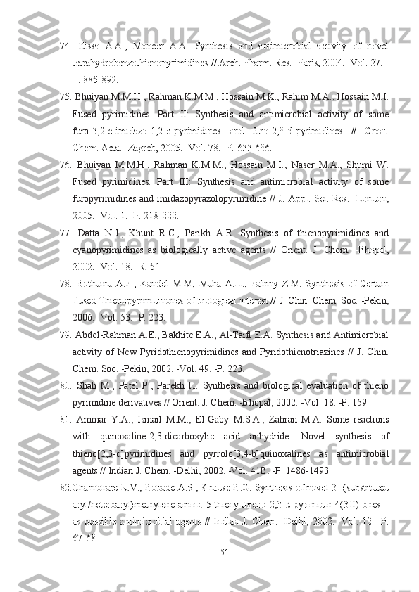 74.   Eissa   A.A.,   Moneer   A.A.   Synthesis   and   antimicrobial   activity   of   novel
tetrahydrobenzothienopyrimidines  //  Arch .  Pharm. Res. -Paris, 2004. -Vol. 27. -
P. 885-892.
75.  Bhuiyan M.M.H., Rahman K.M.M., Hossain M.K., Rahim M.A., Hossain M.I.
Fused   pyrimidines.   Part   II:   Synthesis   and   antimicrobial   activity   of   some
furo [3,2-e]imidazo[1,2-c]pyrimidines   and   furo[2,3-d]pyrimidines   //   Croat.
Chem. Acta. -Zagreb,  2005.  - Vol. 78.  -P.  633 - 636.
76.   Bhuiyan   M.M.H.,   Rahman   K.M.M.,   Hossain   M.I.,   Naser   M.A.,   Shumi   W.
Fused   pyrimidines.   Part   III:   Synthesis   and   antimicrobial   activity   of   some
furopyrimidines and imidazopyrazolopyrimidine   //   J. Appl. Sci. Res.   - London,
2 005. -Vol. 1. -P. 218-222.
77.   Datta   N.J.,   Khunt   R.C.,   Parikh   A.R.   Synthesis   of   thienopyrimidines   and
cyanopyrimidines   as   biologically   active   agents   //   Orient.   J.   Chem.   -Bhopal,
2002. -Vol.  18. - R .  51.
78.   Bothaina   A.F.,   Kandel   M.M,   Maha   A.H.,   Fahmy   Z.M.   Synthesis   of   Certain
Fused Thienopyrimidinones of biological interest //  J. Chin. Chem. Soc. -Pekin,
2006. -Vol. 53.  - P. 223. 
79.  Abdel-Rahman A.E., Bakhite E.A., Al-Taifi E.A. Synthesis and Antimicrobial
activity   of   New   Pyridothienopyrimidines   and   Pyridothienotriazines   //   J.   Chin.
Chem. Soc.  -Pekin,  2002. -Vol. 49. -P. 223. 
80.   Shah   M.,   Patel   P.,   Parekh   H.   Synthesis   and   biological   evaluation   of   thieno
pyrimidine derivatives // Orient. J. Chem. -Bhopal, 2002. -Vol. 18. -P. 159. 
81.   Ammar   Y.A.,   Ismail   M.M.,   El-Gaby   M.S.A.,   Zahran   M.A.   Some   reactions
with   quinoxaline-2,3-dicarboxylic   acid   anhydride:   Novel   synthesis   of
thieno[2,3-d]pyrimidines   and   pyrrolo[3,4-b]quinoxalines   as   antimicrobial
agents // Indian J. Chem.  - Delhi ,  2002 .   - Vol. 41B.  -P.  1486-1493. 
82. Chambhare R.V., Bobade A.S., Khadse B.G. Synthesis of novel 3-[(substituted
aryl/heteroaryl)methylene]amino-5-thienylthieno[2,3-d]pyrimidin-4(3H)-ones
as possible  antimicrobial  agents  //  Indian J.  Chem. -Delhi, 2002. -Vol. 12. -P.
67-68.
51 