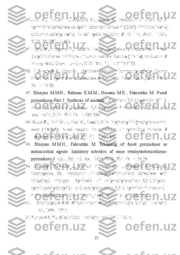 83. Uoto   K.,   Horiuchi   T.,   Akabane   K.,   Takeda   Y.   Preparation   of   thieno[2,3-d]
pyrimidine   derivatives   as   cyclin-dependent   kinase   4   (C dk4)   inhibitors   having
antitumor   activity   owing     to   cell   cycle   regulation   //   PCT   Int.   Appl.   -Tokio,
2002. -Vol. 51. -P. 849. 
84.   Fujita M., Hirayama T.,   Ikeda N. Design, synthesis and bioactivities of novel
diarylthiophenes:   inhibitors   of   tumor   necrosis   factor-α   (TNF-α)   production   //
Bioorg. Med .  Chem . - London , 2002. - Vol . 10. - P . 3113-3122.
85.   El-Ansary A.K., Omar A.H. Synthesis and anti-inflammatory activity of some
thieno[2,3-d]pyrimidinone  derivatives  //  Bull.  Fac.   Pharm.  -Cairo,  2001.  -Vol.
39. -P. 17-25.
86.   Bhuiyan   M.M.H.,   Rahman   K.M.M.,   Hossain   M.K.,   Fakruddin   M.   Fused
pyrimidines.   Part   I:   Synthesis   of   imidazo [1,2-a]thieno[2,3-d]pyrimidin-5(1 H )-
imine   and   pyrimido[1,2-a]thieno   [2,3-d]pyrimidin-6-imine   //   Pak.   J.   Sci.   Ind.
Res. -Delhi,  2004. -Vol.  47. -P.  256-258.
87.  Sauter  F ., Frohlich J., Blasl K., Gewald K. N-[bis(methylthio)methylene]amino
ester   (BMMA):   Novel   reagent   for   annelation   of   pyrimidine   moieties   //
Heterocycles. -Tokio,  1995. - Vol.  40.  -P. 851-866.
88.   Bhuiyan   M.M.H.,   Fakruddin   M.   Screening   of   fused   pyrimidines   as
antimicrobial   agents.   Inhibitory   activities   of   some   tetrahydrobenzothieno-
pyrimidines //  Pak. J. Sci. Ind. Res. -Delhi,  2005. -Vol.  48. -P.  37-38.
89.   Csukonyi   K.,   Lazar   J.,   Bernath   G.,   Hermecz   I.,   Meszaros   Z.   Saturated
heterocycles,   75.   Preparation   of   tetracyclic   thiophene   derivatives   with
bridgehead   nitrogen.   Synthesis   of   polymethylenethieno[2,3-d]dihydro-
pyrrolotetrahydropyrido-   and   tetrahydroazepino[2,3-d]-pyrimidin-4-ones   and   -
4-thiones //  Monatsh.  Chem . - Berlin ,  1986.  - Vol .  117.   -P . 1295-1303 .
90. Shahidoyatov X.M. Xinazolonlar-4 va ularning biologik faolligi. -Toshkent :
Fan, 19 8 8. -136 p.
91. Yunusov S. Yu. Alkaloidlar. - Toshkent :  Fan , 1981. - 190  p .
52 