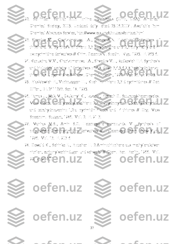 92.   SciFinder 
  Scholar   2006   [online].   Columbus   (Ohio,   USA):   American
Chemical   Society,   2005.   Updated   daily   [cited   25.06.2007].   Available   from
Chemical Abstracts Service, http://www.cas.org/aboutcas/contact.html 
93.   Shvedov   V.I.,   Kharizomenova   I.A.,   Grinev   A.N.   Functional   derivatives   of
thiophene.   X.   Synthesis   of   thieno[2,3-d]pyrimidine   and   2,3-polymethylene-4-
oxopyrimidine derivatives //  Khim. Geterotsikl. Soedin. -Riga.  1975.  -P. 765-6.
94.  Kapustina M.V., Kharizomenova I.A., Shvedov V.I., Radkevich T.P. Synthesis
and biological activity of derivatives of 4,8-dioxo-3,4,5,6,7,8-hexahydrobenzo-
thieno[2,3-d]pyrimidine //  Pharm. Chem. J . -Berlin,  1992.  -Vol.  26.  -P. 73-75. 
95.   Blaskiewich   P.,   Vorbrueggen   H.,   Koch   H.   Thieno[2,3-d]pyrimidones   //   Ger.
Offen., DE 2411273 .  Sep. 18 .  1975. 
96.   Tamas J., Mak M., C sukonyi K., Lazar J., Bernath G. Saturated heterocycles.
Mass   spectra   of   polymethylenethieno[2,3-d]dihydropyrrolo-,   tetrahydropyrido-
and   tetrahydroazepino[1,2-a]-pyrimidin-4-ones   and   -4-thiones   //   Org.   Mass
Spectrom. -Stutgart,  1986.  -Vol.  2.  -P. 91-3. 
97.   Manhas   M.S.,   Amin   S.G.   Heterocyclic   compounds.   VI.   Synthesis   of
polynuclear   thienopyrimidine   derivatives   //   J.   Heterocycl.Chem.   -New   York,
1976.  -Vol.  13.  -P. 903-6
98.   Gewald   K.,   Schinke   E.,   Bottcher   H.   2-Aminothiophene   aus   methylenaktiven
nitrilen, carbonylverbindugen und schwefel  //   Chem. Ber. -Berlin,   1966 . -Vol.
99. -P.  94-100.
53 