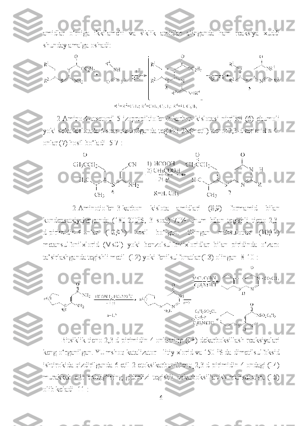 amidlar   o‘rniga   ikkilamchi   va   siklik   amidlar   olinganda   ham   reaksiya   xuddi
shunday amalga oshadi:   
2-Amino-4-atsetonil-5-izopropiltiofen-3-karbon   kislotasi   nitrilini   ( 6 )   chumoli
yoki sirka kislotada 6 soat qizdirilganda tegishli 2N(metil)-tieno [2,3-d]pirimidin-4-
onlar ( 7 ) hosil bo‘ladi  [5-7]:
    2-Aminotiofen-3-karbon   kislota   amidlari   ( 8 , 9 )   formamid   bilan
kondensatsiyalanganda   (180-200 0
S,   3   soat)   70%   unum   bilan   tegishli   tieno[2,3-
d]pirimidin-4-onlar   ( 10 , 11 )   hosil   bo‘lgan.   Olingan   mahsulotlar   ( 10 , 11 )
metansulfonilxlorid   (MsCl)   yoki   benzolsulfonilxloridlar   bilan   piridinda   o‘zaro
ta’sirlashganda tegishli metil- ( 12 ) yoki fenilsulfonatlar ( 13 ) olingan [8-10]:  
Bitsiklik   tieno[2,3-d]pirimidin-4-onlarning ( 1 4 ) dekarboksillash reaksiyalari
keng o‘rganilgan. YUmshoq katalizator    litiy xlorid va 150  0
S da dimetilsulfoksid
ishtirokida qizdirilganda 6-etil-2-etoksikarboniltieno[2,3-d]pirimidin-4-ondagi ( 14 )
murakkab   efir   qoldig‘ining   gidrolizi   tegishli   dekarboksillanish   mahsulotiga   ( 15 )
olib keladi  [11] : 
6 