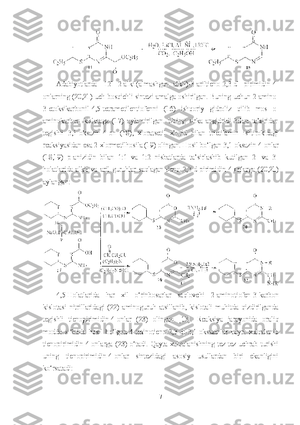 Adabiyotlarda   [12]   2-alkil(almashgan   alkil)-3-ariltieno[2,3-d]   pirimidin-4-
onlarning ( 20 , 21 ) uch bosqichli sintezi amalga oshirilgan. Buning uchun 2-amino-
3-etoksikarbonil-4,5-tetrametilentiofenni   ( 16 )   ishqoriy   gidroliz   qilib   mos   o-
aminokarbon   kislotaga   ( 17 )   aylantirilgan.   Uning   sirka   angidridi   bilan   ta’siridan
tegishli   3,1-oksazin-4-on   ( 18 ),   xloratsetil   xlorid   bilan   trietilamin   ishtirokidagi
reaksiyasidan esa 2-xlormetilhosila ( 19 ) olingan. Hosil bo‘lgan 3,1-oksazin-4-onlar
( 18 , 19 )   p-anizidin   bilan   1:1   va   1:2   nisbatlarda   ta’sirlashib   kutilgan   2-   va   3-
holatlarida   alkil   va   aril   guruhlar   saqlagan   tieno[2,3-d]pirimidin-4-onlarga   ( 20 , 21 )
aylangan: 
4,5-Holatlarida   har   xil   o‘rinbosarlar   saqlovchi   2-aminotiofen-3-karbon
kislotasi   nitrillaridagi   ( 22 )   aminoguruh   atsillanib,   kislotali   muhitda   qizdirilganda
tegishli   tienopirimidin-4-onlar   ( 23 )   olingan   [13].   Reaksiya   jarayonida   oraliq
modda   sifatida   hosil   bo‘lgan   4-iminotieno[2,3-d]-3,1-oksazinlar   qayta   xalqalanib
tienopirimidin-4-onlarga   ( 23 )   o‘tadi.   Qayta   xalqalanishning   tez-tez   uchrab   turishi
uning   tienopirimidin-4-onlar   sintezidagi   asosiy   usullardan   biri   ekanligini
ko‘rsatadi:
7 