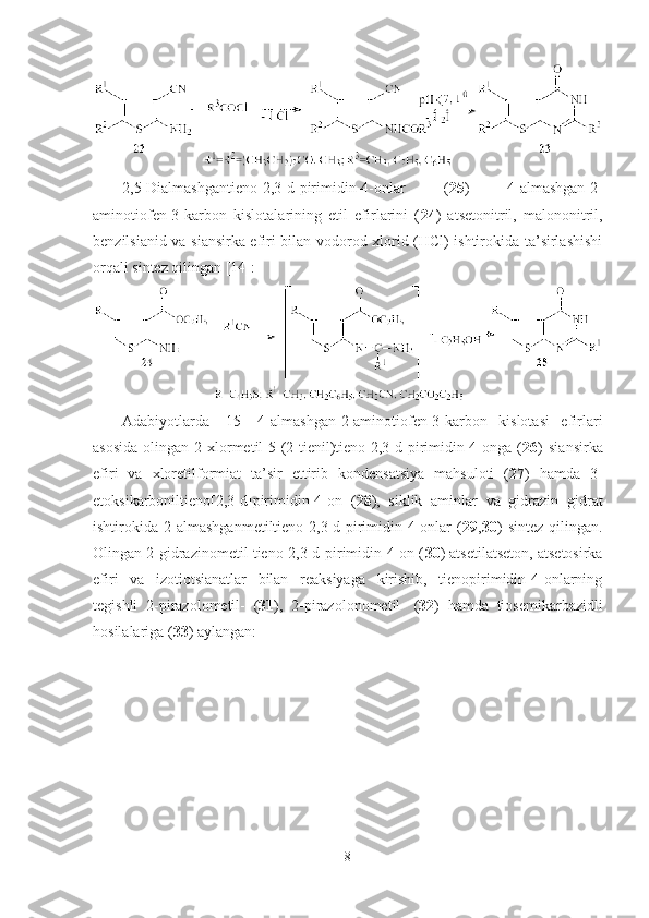 2,5-Dialmashgantieno[2,3-d]pirimidin-4-onlar   ( 25 )   4-almashgan-2-
aminotiofen-3-karbon   kislotalarining   etil   efirlarini   ( 24 )   atsetonitril,   malononitril,
benzilsianid va siansirka efiri bilan vodorod xlorid (HCl) ishtirokida ta’sirlashishi
orqali sintez qilingan [14]:
Adabiyotlarda   [15]   4-almashgan-2-aminotiofen-3-karbon   kislotasi   efirlari
asosida   olingan   2-xlormetil-5-(2-tienil)tieno[2,3-d]pirimidin-4-onga  ( 26 )   siansirka
efiri   va   xloretilformiat   ta’sir   ettirib   kondensatsiya   mahsuloti   ( 27 )   hamda   3-
etoksikarboniltieno[2,3-d]pirimidin-4-on   ( 28 ),   siklik   aminlar   va   gidrazin   gidrat
ishtirokida   2-almashganmetiltieno[2,3-d]pirimidin-4-onlar   ( 29 , 30 )   sintez   qilingan.
Olingan 2-gidrazinometil tieno[2,3-d]pirimidin-4-on ( 30 ) atsetilatseton, atsetosirka
efiri   va   izotiotsianatlar   bilan   reaksiyaga   kirishib,   tienopirimidin-4-onlarning
tegishli   2-pirazolometil-   ( 31 ),   2-pirazolonometil-   ( 32 )   hamda   tiosemikarbazidli
hosilalariga ( 33 ) aylangan:
8 