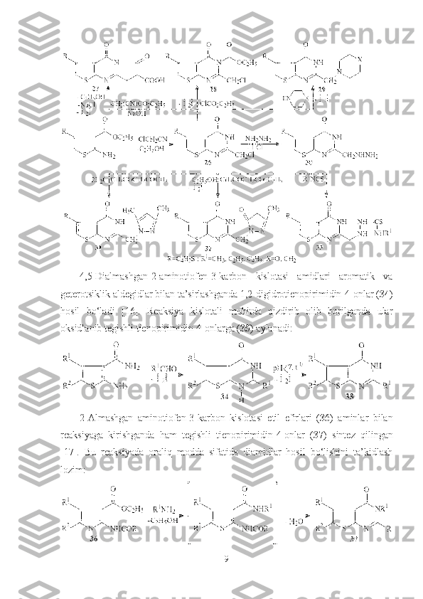 4,5-Dialmashgan-2-aminotiofen-3-karbon   kislotasi   amidlari   aromatik   va
geterotsiklik aldegidlar bilan ta’sirlashganda 1,2-digidrotienopirimidin-4-onlar ( 34 )
hosil   bo‘ladi   [16].   Reaksiya   kislotali   muhitda   qizdirib   olib   borilganda   ular
oksidlanib tegishli tienopirimidin-4-onlarga ( 35 ) aylanadi:
2-Almashgan   aminotiofen-3-karbon   kislotasi   etil   efirlari   ( 36 )   aminlar   bilan
reaksiyaga   kirishganda   ham   tegishli   tienopirimidin-4-onlar   ( 37 )   sintez   qilingan
[17].   Bu   reaksiyada   oraliq   modda   sifatida   diamidlar   hosil   bo‘lishini   ta’kidlash
lozim:
9 