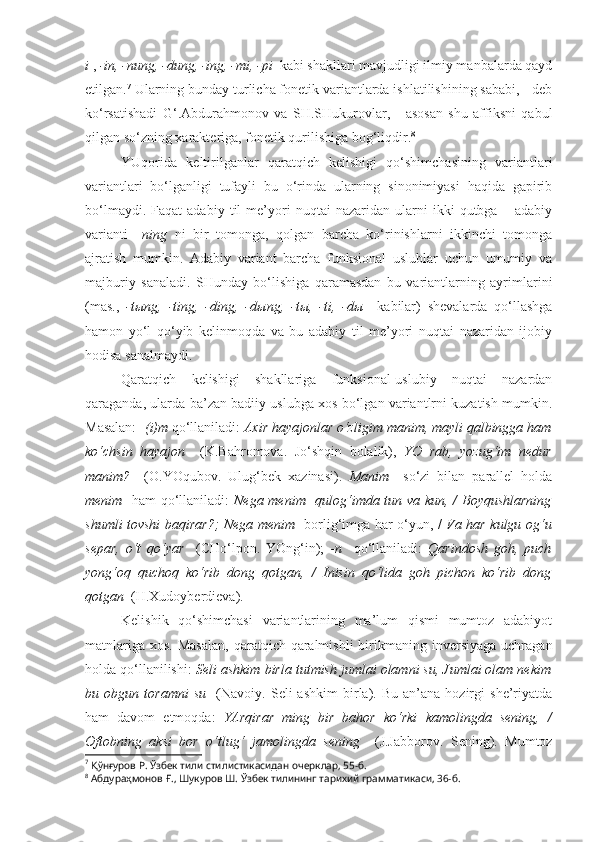 i  ,  -in, -nung, -dung, -ing, -mi, -pi   kabi shakllari mavjudligi ilmiy manbalarda qayd
etilgan. 7
 Ularning bunday turlicha fonetik variantlarda ishlatilishining sababi, - deb
ko‘rsatishadi   G‘.Abdurahmonov   va   SH.SHukurovlar,   -   asosan   shu   affiksni   qabul
qilgan so‘zning xarakteriga, fonetik qurilishiga bog‘liqdir. 8
YUqorida   keltirilganlar   qaratqich   kelishigi   qo‘shimchasining   variantlari
variantlari   bo‘lganligi   tufayli   bu   o‘rinda   ularning   sinonimiyasi   haqida   gapirib
bo‘lmaydi.   Faqat   adabiy   til   me’yori   nuqtai   nazaridan  ularni   ikki   qutbga  –   adabiy
varianti   –ning   ni   bir   tomonga,   qolgan   barcha   ko‘rinishlarni   ikkinchi   tomonga
ajratish   mumkin.   Adabiy   variant   barcha   funksional   uslublar   uchun   umumiy   va
majburiy   sanaladi.   SHunday   bo‘lishiga   qaramasdan   bu   variantlarning   ayrimlarini
(mas.,   -t ы ng,   -ting,   -ding,   -d ы ng,   -t ы ,   -ti,   -d ы     kabilar)   shevalarda   qo‘llashga
hamon   yo‘l   qo‘yib   kelinmoqda   va   bu   adabiy   til   me’yori   nuqtai   nazaridan   ijobiy
hodisa sanalmaydi.
Qaratqich   kelishigi   shakllariga   funksional-uslubiy   nuqtai   nazardan
qaraganda, ularda ba’zan badiiy uslubga xos bo‘lgan variantlrni kuzatish mumkin.
Masalan: - (i)m  qo‘llaniladi:  Axir hayajonlar o‘zligim  manim , mayli qalbingga ham
ko‘chsin   hayajon     (K.Bahromova.   Jo‘shqin   bolalik),   YO   rab,   yozug‘im   nedur
manim ?     (O.YOqubov.   Ulug‘bek   xazinasi).   Manim     so‘zi   bilan   parallel   holda
menim    ham qo‘llaniladi:   Nega   menim    qulog‘imda tun va kun, / Boyqushlarning
shumli tovshi baqirar?; Nega   menim     borlig‘imga har o‘yun,   /   Va har kulgu og‘u
separ,   o‘t   qo‘yar     (CHo‘lpon.   YOng‘in);   -n     qo‘llaniladi:   Qarindosh   goh,   puch
yong‘oq   quchoq   ko‘rib   dong   qotgan,   /   Inisin   qo‘lida   goh   pichon   ko‘rib   dong
qotgan   (H.Xudoyberdieva).
Kelishik   qo‘shimchasi   variantlarining   ma’lum   qismi   mumtoz   adabiyot
matnlariga   xos.  Masalan,  qaratqich-qaralmishli   birikmaning  inversiyaga   uchragan
holda qo‘llanilishi:  Seli ashkim  birla tutmish jumlai olamni su, Jumlai olam nekim
bu  obgun   toramni   su     (Navoiy.   Seli   ashkim   birla).  Bu   an’ana   hozirgi   she’riyatda
ham   davom   etmoqda:   YArqirar   ming   bir   bahor   ko‘rki   kamolingda   sening,   /
Oftobning   aksi   bor   o‘tlug‘   jamolingda   sening     (J.Jabborov.   Sening).   Mumtoz
7
  Қўнғуров Р.  Ўзбек тили стилистикасидан очерклар, 55-б.  
8
  Абдураҳмонов Ғ., Шукуров Ш.  Ўзбек тилининг тарихий грамматикаси, 36-б. 
