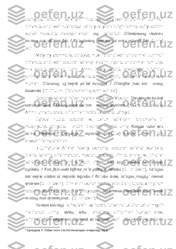 adabiyotda   qaratqich   kelishigini   ifodalovchi   aniqlovchi-aniqlanmish   qurilmali
birikmada   aniqlovchi   ruknlardagi   ochiq   yoki   yopiq   bo‘g‘inlarning   qat’iy   tartibini
saqlash   maqsadida   qisqargan   shakli   – ing     ishlatiladi:   SHavqimning   shuhrasi
boshing uza zar tora fido, /   Ko‘ngluming   mahzani gul orazi  gulnora fido    (Joniy)
kabi.
Me’yoriy   grammatika   qoidasiga   muvofiq   aniqlovchi-aniqlanmish   qurilmali
birikmada   aniqlovchi   qaratqich   kelishigi   shaklini   olganda   aniqlanmish   ham   unga
mos   shaklda   turlanishi   lozim.   Ammo   badiiy   uslubda   misralardagi   bo‘g‘inlar
sonining   qat’iy   bo‘lishi   haqidagi   qoidadan   kelib   chiqib,   bunday   bo‘lmasligi   ham
mumkin:   G‘ururing   sig‘maydi   po‘lat   teringga,   /   SHaraflar   yuki   bor     sening
bunkerda    (G‘.G‘ulom. G‘alabamizning zarrin sahifasi).
Qaratqich kelishigi ba’zan belgisiz qo‘llanadi. Masalan:   Qarshingda turibdi
umrim bir kuni ,   / Mening uvoq she’rim – mening dilporam    (J.Kamol. Sakkizlik).
Ammo uning bu tarzda qo‘llanilishi barcha uslublarda uchraydi.
Og‘zaki   nutqda   qaratqich   va   tushum   kelishigini   farqlamaslik   til
madaniyatiga   nihoyatda       ziddir.   Dostonlar   matnida   uning   Kimniki   suluv   q izi
bo‘lsa   Pa h lavon     Q aysarga     buyuradi   (Oysuluv)   tarzida   uchrashi   ham
shevachilikning ta’siridir.
R.Qo‘ng‘urov   Alisher   Navoiy   asarlarida   qaratqich   kelishigi   vazifasida
boshqa   kelishik   qo‘shimchalari,   masalan,   qaratqich   o‘rnida   chiqish   va   jo‘nalish
kelishiklari   ishlatilganligini   ko‘rsatib   o‘tgan:   Ishq   bog‘i   holatin   so‘r   oshiqu
ogohdin,   /   Kim   fazosinda   tafovut   yo‘q   gadog‘a   shohdin   (CHor   devon),   La’ligun
har   mayki   ichdim   ul   mayilab   hajridin   /   Ko‘zdin   ashki ,   la’ligun   yonglig‘   ravona
aylaram  (CHor devon). Olim shoir asarlari matnida epizodik holatlarda  u  ning ham
qaratqich   vazifasida   kelganligini   payqagan:   Soyil   menu   maqsadim   erur,   naqdi
visoling buxl aylama jona...  (CHor devon). 9
Tushum kelishigi   ko‘rsatkichi  –ni   barcha funksional uslublar uchun meyo’r
hisoblanadi.   Uning   –di/d ы ,   -ti/t ы     shakllarda   qo‘llanilishi   buzilgan   sheva
ko‘rinishlaridir:   kitapti   ber,   tog‘omdi   ko‘rdingma     kabi.   –(i)n     shakli   va   belgisiz
9
  Қўнғуров Р.  Ўзбек тили стилистикасидан очерклар, 58-б.  