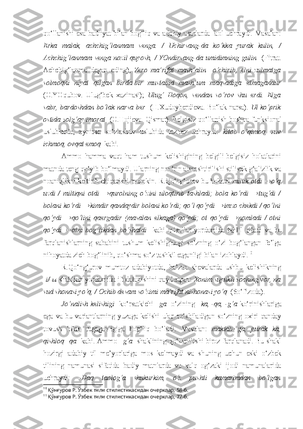 qo‘llanishi  esa   badiiyat  bilan  bog‘liq  va adabiy  asarlarda  faol   uchraydi. Masalan:
Erka   malak,   achchig‘lanmam   senga.   /   Uchirsang-da   ko‘kka   yurak   kulin ,   /
Achchig‘lanmam  senga  nozil   quyosh,  /  YOndirsang-da umidimning  gulin    (Fitrat.
Achchig‘lanma   degan   eding),   Zero   ma’rifat   mash’alin     o‘chirib,   elni   zulmatga
solmoqni   niyat   qilgan   birda-bir   mustabid   mash’um   maqsadiga   etmagandur
(O.YOqubov.   Ulug‘bek   xazinasi);   Ulug‘   Hoqon,   sendan   so‘rov   shu   erdi.   Elga
sabr, bardoshdan bo‘lak   narsa ber     (H.Xudoyberdieva. Bo‘lak narsa).   Ul ko‘prik
ostida solg‘ay   imorat     (O.Hojieva. Qismat). Belgisiz qo‘llanish boshqa funksional
uslublarda,   ayniqsa   so‘zlashuv   uslubida   tez-tez   uchraydi:   kitob   o‘qimoq,   suv
ichmoq, ovqat emoq   kabi.
Ammo   hamma   vaqt   ham   tushum   kelishigining   belgili-belgisiz   holatlarini
matnda teng qo‘yib bo‘lmaydi. Ularning noo‘rin almashtirilishi stilistik g‘alizlik va
noaniqlikni keltirib chiqarishi mumkin. R.Qo‘ng‘urov bu holatni   miltik otdi →o‘q
uzdi   /   miltiqni   otdi   →qurolning   o‘zini   uloqtirib   tashladi;   bola   ko‘rdi   →tug‘di   /
bolani ko‘rdi →kimdir qandaydir bolani ko‘rdi; qo‘l qo‘ydi →imzo chekdi / qo‘lni
qo‘ydi   →qo‘lini   qaergadir   (masalan   elkaga)   qo‘ydi;   ot   qo‘ydi   →nomladi   /   otni
qo‘ydi   →otni   bog‘likdan   bo‘shatdi     kabi   misollar   yordamida   tahlil   qiladi   va   bu
farqlanishlarning   sababini   tushum   kelishigidagi   so‘zning   o‘zi   bog‘langan   fe’lga
nihoyatda zich bog‘linib, qo‘shma so‘z tashkil etganligi bilan izohlaydi. 10
R.Qo‘ng‘urov   mumtoz   adabiyotda,   ba’zan   shevalarda   ushbu   kelishikning
- i/- ы   shakllari yordamida ifodalanishini qayd etgan:  Xonim suyukli soching vor, na
sud shonasi yo‘q, / Ochib desam  so‘zimi  ma’rifat nishonasi yo‘q   (So‘fizoda). 11
Jo‘nalish kelishigi    ko‘rsatkichi   –ga     o‘zining   –ka, -qa, -g‘a   ko‘rinishlariga
ega   va   bu   variantlarning   yuzaga   kelishi   ular   qo‘shiladigan   so‘zning   oxiri   qanday
tovush   bilan   tugaganligiga   bog‘liq   bo‘ladi.   Masalan:   maktab+ga,   yurak+ka,
qishloq+qa    kabi. Ammo   –g‘a    shaklining qo‘llanilishi biroz farqlanadi. Bu shakl
hozirgi   adabiy   til   me’yorlariga   mos   kelmaydi   va   shuning   uchun   eski   o‘zbek
tilining   namunasi   sifatida   badiy   matnlarda   va   xalq   og‘zaki   ijodi   namunalarida
uchraydi:   –Haq   taolog‘a   shukurkim,   o‘z   pushti   kamarimdan   bo‘lgan
10
  Қўнғуров Р.  Ўзбек тили стилистикасидан очерклар, 58-б.
11
  Қўнғуров Р.  Ўзбек тили стилистикасидан очерклар, 77-б.   