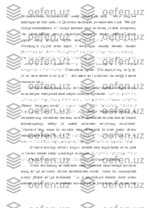 farzandlarimdan   yolchitmasa-da,   senday   shogird   ato   qildi...   –Mirzo   Ulug‘bek
qaltiragan qo‘llari  bilan Ali Qushchini  quchoqlab, peshanasidan o‘pdi. "Musofir
yurtiga   ketmoqdamen,   o‘z   elimga   qaytmoq   nasib   bo‘lurmu,   yo‘qmu–bilmaymen,
shu   sabab–kitoblar   qayg‘a   yashirilgan–bilmog‘im   darkor,   darvesh",–degan
gaplari   uning   ko‘nglini   vayron   qildi   (O.YOqubov.   Ulug‘bek   xazinasi).
SHovqimg‘a   irg‘iydi   arabi   tulpor,   /   Borayotgan   shunday   davlatli   shunqor
(Alpomish)  kabi. Ammo “Kuntug‘mish”  dostonidan olingan mana bu parchada   –
g‘a   ning   qo‘llanilishida   sun’iylik   bordek   tuyuladi.   Bu   noqislik   dostonni   yozib
oluvchining   doston   aytuvchi   tilining   dialektal   xususiyatini   to‘g‘ri   anglab
etmaganidan bo‘lishi mumkin:   SHahzoda ko‘nglida: “SHu qopa yo tog‘ bo‘lg‘ay,
yo   bir   qora   daraxt   el   bo‘lg‘ay”,   -   deb   ikkovi   qo‘l   ushlashib   shu   tarafg‘a   qarab
ravona bo‘ldi.
Jo‘nalish kelishigining  –a, -na   ko‘rinishlari badiiy nutqqa xoslangan bo‘lib,
bu qisqargan shakl poetik talab natijasi bilan yuzaga keladi:  Bazm aro yozim bila
tufroqqa   goh   may   to‘kung,   /   Kim   erur   ul   ham   yaqinkim,   to‘kkasiz   tufrog‘ima
(Navoiy.   Baski   qon   bordi),   Ul   quyosh   hajrida   za’fim   o‘yladurkim,   o‘lg‘amen,   /
Soya   tushsa   nogahon   bu   jismi   betob   ustina   (Navoiy.   Nildin   behol   holing).   Bu
variantlarning  shevalarda,   masalan,  xorazm   shevalarida  hozirda   ham qo‘llanilib
kelinatyoganligi   adabiy   til   nuqtai   nazaridan   me’yorning   buzilishidir.
“Alpomish”dagi   mana   bu   misralar   ham   shevachilik   ta’sirida   badiiy   doston
matniga kirib kelgan:   Xazon bo‘lib bog‘da gullar so‘libdi, / SHum falak   boshima
savdo solibdi, / Xudo deyin, yaratganga jilayin, / O‘z  akama  qanday zakot berayin.
Jo‘nalish   kelishigi   ma’nosi   belgisiz   holatda   ham   anglashiladi   va   bu   jihat
so‘zlashuv   hamda   badiiy   uslublarga   xoslangan:   Kunlarimiz   jilg‘alarday   o‘tdilar
oqib, /  Maktab bordik  og‘ir bo‘lib qoldik daf’atan  (A.Oripov. O‘ylarim).
Ushbu   kelishikning   ko‘makchilar   bilan   sinonimik   munosabatga   kirishishi
uning   ko‘zga   ko‘rinarli   stilistik   alomatlaridan   biridir.   Ammo   bu   sinonimiyada
uslubiy   farqlar   ko‘zga   tashlanadi.   “ -ga   li   konstruksiya   hamma   stillar   uchun
umumiy   bo‘lsa,   tomon     ko‘makchili   konstruksiya   ko‘proq   ilmiy   stil,   yozma   nutq 