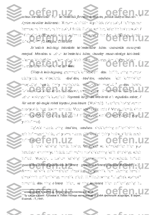 uchun xarakterlidir.  Sari   ko‘makchili forma esa, asosan, poetik nutq uchun xos”. 12
Ayrim misollar keltiramiz:   Xorazm Jaloliddin xayolidek qiziq tush, / Ta’birga par
bermasa na bir pari, na bir qush, / Sodda   Gurlan sari   bor, kelar bir bosiq tovush: /
“Ko‘ngilni   ko‘targuvchi   saboni   ko‘rmoq   bo‘lsang,   /   Bor   Amu   bo‘ylariga,   borgin
do‘stginam”   (O.Matjon. CHorlov).
Jo‘nalish   kelishigi   tabiatida   ko‘makchilar   bilan   sinonimlik   xususiyati
mavjud.   Masalan   u   uchun   ko‘makchisi   bilan   shunday   munosabatga   kirishadi:
Ukamga  kitob oldim -  Ukam uchun  kitob oldim. U bu erga dam  olishga  kelgan - U
bu erga dam olish uchun kelgan  kabi.
CHiqish   kelishigining   grammatik   ko‘rsatkichi   –dan     bo‘lib,   uning   mumtoz
adabiyotda   va   shevalarda     -din/-don,   -tan/-ton,   -nan/non     kabi   ko‘rinishlari
mavjudligi   haqida   ilmiy   manbalarda   ma’lumotlar   mavjud. 13
    -dan   barcha
funksional   uslublar   uchun   bab-baravar,   ammo   uning   –din   variantida   badiiy   uslub
uchun xoslanganlik kuzatiladi:   Topmadi hirgiz bu Mashrab o‘z   vujudidin   xabar, /
Bir nazar qilsangki rohat topqusi jonu tanim   (Mashrab).   Bu an’ana hozirgi zamon
poeziyasida   ham   davom   etmoqda:   Vatan   sevmakdin   ortiq   /   Menga   olamda   shior
bo‘lmas, / Vatan ishqida yongan qalb / Bilingki, asti xor bo‘lmas (Vatandir yaxshi
yor bo‘lmas).
Og‘zaki   nutqda   uning   -tan/-ton,   -nan/non     shakllarining   qo‘llanilishini   rad
etib bo‘lmagani holda, uni yozma nutqqa olib kirishni ijobiy hodisa sifatida qarab
bo‘lmaydi. 
CHiqish   kelishigi   hamda   boshqa   kelishiklar   va   ko‘makchilar   bilan   yuz
beradigan   sinonimiya   ifodada   turli   ma’no   nozikliklarining   kelib   chiqishiga   sabab
bo‘ladi.   Masalan,   u   tushum   kelishigi   bilan   sinonimik   munosabatda   bo‘ladi:
gunohi dan  o‘tmoq/gunohi dan  kechmoq - gunohi ni  o‘tmoq/gunohi ni  kechmoq   kabi.
Ammo   kelishik   qo‘shimchalari   o‘rtasidagi   bu   yaqinlik   ham   ularning   bemalol
almashinib   qo‘llanilishiga   monelik   qiladi.   O.YOqubovning   “Ulug‘bek   xazinasi”
romanida   dan   ning   o‘tmoq     bilan,   - ni   ning   kechmoq   bilan   qo‘llanilganligi   bu
12
  Шомақсудов А. ва бошқ.  Ўзбек тили стилистикаси, 87-б.
13
 Бу ҳақда қаранг:   Ғуломов А.  Ўзбек тилида келишиклар // ЎзФА филилали асарлари,   II  серия,
II  китоб. – Т.,1941. 