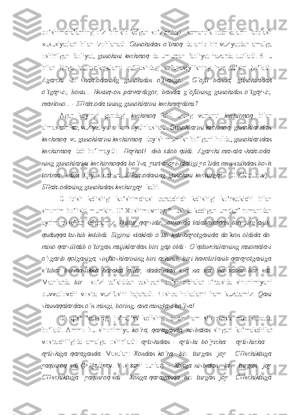 qo‘shimchalarning   o‘zi   birikib   kelgan   so‘zlardagi     semantik   ottenkalarni   farqlash
xususiyatlari   bilan   izohlanadi.   Gunohidan   o‘tmoq   da   aniq   bir   vaziyatdan   amalga
oshirilgan   faoliyat,   gunohini   kechmoq   da   umuman   faoliyat   nazarda   tutiladi.   SHu
bilan   birga   bu   birikmalarni   qo‘llashdagi   an’anaviylikning   ham   ta’siri   bo‘ladi:
Agarchi   siz   shahzodaning   gunohidin   o‘tsangiz ...   G‘ofil   banda,   gunohimdan
o‘tgaysiz ,   bonu...   Benuqson   parvardigor,   bandai   g‘ofilning   gunohidin   o‘tgaysiz ,
mav lono... - SHahzoda uning  gunohlarini kechmaydimi ?
Agar   keyingi   gapdagi   kechmoq   fe’li   uning   varianti   kechirmoq   bilan
almashtirilsa, vaziyat yana ham oydinlashadi.  Gunohlarini kechmoq, gunohlaridan
kechmoq   va  gunohlarini kechirmoq   deyish mumikn bo‘lgani holda,  gunohlaridan
kechirmoq    deb bo‘lmaydi:   –Hayhot!– deb xitob qildi.–Agarchi masala shahzoda -
ning  gunohlarini kechirmoqda  bo‘lsa, yurt osoyishtaligi yo‘lida men sulhdan bosh
tortmas   edim.   Qiyos   uchun:   SHahzodaning   gunohini   kechirgay     (O.YOqubov)   -
SHahzodaning  gunohidan kechirgay   kabi.
CHiqish   kelishigi   ko‘shimchasi   qaratchich   kelishigi   ko‘rsatkichi   bilan
sinonim bo‘lishi mumkin. O‘.Xoshimovning “Tushda kechgan umrlar” romanidan
ayrim   misollar   keltiramiz:   Bultur   qaysidir   sovxozda   talabalardan   biri   sirg‘anib,
quduqqa   tushib   ketibdi.   Sigirni   etaklab   o‘tib   ketishayotganida   do‘kon   oldida   do -
mino qarsillatib o‘tirgan  mujiklardan biri  gap otdi - O‘qituvchilarning muomalasi
o‘zgarib qolganiga,  sinfdoshlarining biri  achinib, biri havotirlanib qarayotganiga
e’tibor   bermaslikka   harakat   qilar,   dadasidan   esa   na   xat,   na   xabar   bor   edi.
Matnlarda   bir     so‘zi   ta’kiddan   tashqari   qo‘shimchalar   o‘rtasida   sinonimiyani
quvvatlovchi   vosita   vazifasini   bajaradi.   Boshqa   holatlarni   ham   kuzatamiz:   Qani
shunaqalardan o‘n mingi , boring, ana mingtasi bo‘lsa! 
CHiqish   kelishigi   jo‘nalish   kelishigi   bilan   ham   sinonimik   munosabatda
bo‘ladi.   Ammo   bu   sinonimiya   ko‘ra,   qaraganda,   nisbatan   singari   ko‘makchilar
vositachiligida   amalga   oshiriladi:   aytishidan   -   aytishi   bo‘yicha   –   aytishicha   –
aytishiga   qaraganda.   Masalan:   Xondan   ko‘ra     biz     turgan     joy       CHechiktuga
yaqinroq   edi   (P.Qodirov.   YUlduzli   tunlar)   –   Xonga   nisbatan     biz     turgan     joy
CHechiktuga     yaqinroq edi –   Xonga   qaraganda    biz   turgan   joy     CHechiktuga 