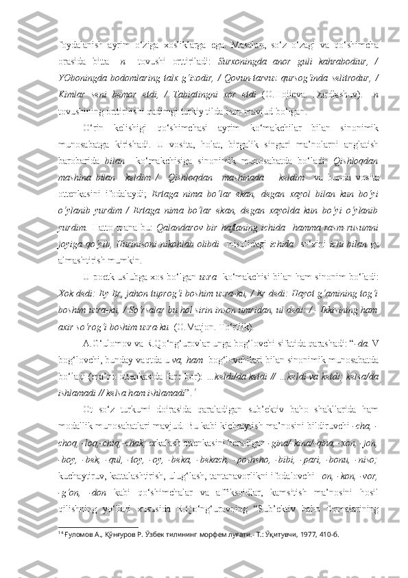 foydalanish   ayrim   o‘ziga   xosliklarga   ega.   Masalan,   so‘z   o‘zagi   va   qo‘shimcha
orasida   bitta   – n     tovushi   orttiriladi:   Surxoningda   anor   guli   kahrabodiur,   /
YOboningda   bodomlaring   talx   g‘izodir,   /   Qovun-tarvuz   qursog‘inda   selitrodur,   /
Kimlar   seni   bemor   etdi,   /   Tabiatingni   xor   etdi   (O.Hojieva.   Dardlashuv).   –n
tovushining orttirilishi qadimgi turkiy tilda ham mavjud bo‘lgan.
O‘rin   kelishigi   qo‘shimchasi   ayrim   ko‘makchilar   bilan   sinonimik
munosabatga   kirishadi.   U   vosita,   holat,   birgalik   singari   ma’nolarni   anglatish
barobarida   bilan     ko‘makchisiga   sinonimik   munosabatda   bo‘ladi:   Qishloqdan
mashina   bilan     keldim   /     Qishloqdan     mashinada       keldim     va   bunda   vosita
ottenkasini   ifodalaydi;   Ertaga   nima   bo‘lar   ekan,   degan   xayol   bilan   kun   bo‘yi
o‘ylanib   yurdim   /   Ertaga   nima   bo‘lar   ekan,   degan   xayolda   kun   bo‘yi   o‘ylanib
yurdim.   Hatto   mana   bu:   Qalandarov   bir   haftaning   ichida     hamma   rasm-rusumni
joyiga qo‘yib, Hurinisoni  nikohlab olibdi    misolidagi   ichida    so‘zini   ichi bilan   ga
almashtirish mumkin.
U poetk uslubga xos bo‘lgan   uzra     ko‘makchisi bilan ham sinonim bo‘ladi:
Xok dedi: Ey Er, jahon tuprog‘i boshim  uzra-ku , / Er dedi: Hayot g‘amining tog‘i
boshim  uzra-ku , / So‘rsalar bu hol sirin inson umridan, ul dedi: / - Ikkisining ham
axir so‘rog‘i boshim  uzra-ku    (O.Matjon. To‘rtlik).
A.G‘ulomov va R.Qo‘ng‘urovlar unga bog‘lovchi sifatida qarashadi: “ -da.   V
bog‘lovchi, bunday vaqtda u  va, ham   bog‘lovchilari bilan sinonimik munosabatda
bo‘ladi (ma’no ottenkasida farq bor):   …keldi/ da   ketdi // …keldi   va   ketdi; kelsa/ da
ishlamadi // kelsa h am  ishlamadi ”. 14
Ot   so‘z   turkumi   doirasida   qaraladigan   sub’ektiv   baho   shakllarida   ham
modallik munosabatlari mavjud. Bu kabi kichraytish ma’nosini bildiruvchi   -cha, -
choq, -loq,-chiq,-chak;  erkalash ottenkasini beradigan  -gina/-kina/-qina, -xon, -jon,
-boy,   -bek,   -qul,   -toy,   -oy,   -beka,   -bekach,   -poshsho,   -bibi,   -pari,   -bonu,   -niso;
kuchaytiruv, kattalashtirish, ulug‘lash, tantanavorlikni ifodalovchi   –on, -kon, -vor,
-g‘on,   -don   kabi   qo‘shimchalar   va   affiksoidlar,   kamsitish   ma’nosini   hosil
qilishning   yo‘llari   xususida   R.Qo‘ng‘urovning   “Sub’ektiv   baho   formalarining
14
  Ғуломов А., Қўнғуров Р.  Ўзбек тилининг морфем луғати.- Т.: Ўқитувчи, 1977, 410-б. 