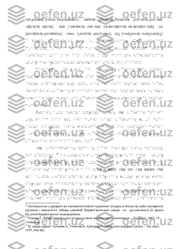 (ekspluatatsiyachi-ekspluatator),   -ik/avik   (frontchi-frontovik,   prozachi-prozaik,
satirachi-satirik),   -shik   (svarkachi-svarshik,   ekskovatorchi-ekskovatorshik),   -on
(pochtachi-pochtalon), -smen  (sportchi-sportsmen), -log (rentgenchi-rentgenolog)
16
  singari   qo‘shimchalar,   yana   bu   qo‘shimchalarning   o‘zaro   sinonimik
munosabatda   bo‘lishini   va   bu   munosabatlarda   vujudga   keladigan   uslubiy
nozikliklarni   tahlil   qilish   bilan   o‘zbek   tilidagi   morfologik   ko‘rsatkichlarning
uslubiy imkoniyatlari naqadar keng ekanligini amalda isbot qilib berdi.
“Bizningcha,   -   deb   yozadi   olim.   –   har   qanday   affiksning   ma’no   doirasini
belgilashda   ikki   narsaga   e’tibor   qilish   kerak:   birinchidan,   affiksning   qanlay
o‘zakka   qo‘shilayotganligiga   qarab,   uning   ma’nolarini   belgilash   kerak   bo‘lsa,
ikkinchidan, shu affiksning sinonimlarini keltirish orqali belgilash kerak. Bu ikkala
narsani hisobga olmasdan turib, affikslarning ma’no xususiyatlarini to‘la belgilash
mumkin emas.
Agar   shu   nuqtai   nazardan   qaraydigan   bo‘lsak,   -chi     affiksining   ma’nosini
unga   sinonim   bo‘lib   kela   olishi   mumkin   bo‘lgan   affikslarning   va   uni   ma’no
jihatdan   qoplaydigan   boshqa   vositalarning   miqdori   bilan   belgilanishi   mumkin.
Hozirgi   o‘zbek   adabiy   tilida   –chi     affiksi   20   dan   ortiq   shaxs   otlari   yasovchi
affikslar bilan sinonim bo‘lib kela oladi”. 17
-chi     qo‘shimchasining   iste’molda   bo‘lish   imkoniyati   boshqa   manbalarda
ham   ta’kidlangan. 18
  Biz   ularga   ana   shu   imkoniyatning   yana   bir   qirrasi   –   uslubiy
bo‘yoqqa   egalik   yoki   ega   emaslik   nuqtai   nazaridan   yondoshib   ko‘ramiz.   Uning
qo‘llanishidagi birinchi yo‘nalishni olib qaraylik:  kitob+cha, stol+cha, qalam+cha
kabi.   Bu   erda   u   so‘zlar   tarkibida   uslubiy   bo‘yoqning   vujudga   kelishiga   xizmat
qilayotgan emas. Bir predmetning ikkinchisiga nisbatan hajm jihatdan kichikligini
ko‘rsatmoqda,  xolos. Demak, u, eng  avvalo, o‘zbek  tilida  kichraytirish ma’nosini
ifodalovchi   morfologik   ko‘rsatkich   sifatida   baholanadi.   Ammo   qo‘shimchaning
16
 Мустақиллик шарофати ва ижтимоий-сиёсий тузумнинг ўзгариши билан бу каби сўзларнинг
қўлланиш   имконияти   тобора   камайиб   бораётганлигини   ҳамда   –чи     қўшимчасига   ўз   ўрнин
бўшатиб бераётганини таъкидлаймиз.
17
  Тожиев Ё .  Ўзбек тилида шахс отлари ясовчи аффикслар синонимияси. – Тошкент, 1987, 13-
14-бетлар.
18
 Бу ҳақда қаранг:  Ғуломов А., Тихонов А., Қўнғуров Р.  Ўзбек тили морфем луғати. – Тошкент, 
1977, 442-бет. 