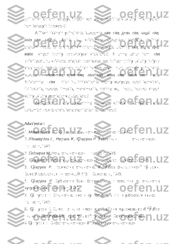 qo‘llanish   ko‘lami   kengaya   borgani   sari   uning   morfologik-uslubiy   imkoniyatlari
ham kengayib boraveradi.
Affiksni   ikkinchi   yo‘nalishda   kuzatamiz:   uka+cha,   jiyan+cha,   singil+cha,
bola+cha   singari.   Aslida   bu   so‘zlarning   o‘zagidan   kichiklik   ma’nosi
anglashilmoqda.   CHunki   aytilishi   bilanoq   ongimizda   ularning   aka,   tog‘a,   opa,
katta     singari   botiniy   oppozitsiyasi   shakllanadi.   SHuning   uchun   ham   –cha
qo‘shilgach,   bu   so‘zlarda   erkalash   ottenkasiga   ega   bo‘lgan   ijobiy   uslubiy   bo‘yoq
shakllanadi.   Nutqda   aksincha   bo‘lishi   ham   mumkin.   Buni   uchinchi   yo‘nalishda
kuzatamiz:   erkak+cha,   oyim+cha,   otin+cha,   xotin+cha,   Salim+cha     kabi.
So‘zlarning     -cha       bilan   bu   birikishlarida   matniy   vaziyatga   qarab   kamsitish,
iltifotsizlik,   nazarga   ilmaslik,   mensimaslik,   piching   va,     hatto,   haqorat   singari
salbiy uslubiy ottenkalar vujudga keladi.
Aytilganlar   ot   so‘z   turkumining   funksional-stilistik   imkoniyatlari   so‘z
turkumlari orasida ancha keng ekanligidan dalolat beradi. 
Adabiyotlar:
1.  Мамажонов  А.   Қўшма гап стилистикаси.- Тошкент, 1990.
2.  Шомақудов А., Расулов И., Қўнғуров Р.  Ўзбек тили              стилистикаси. –
Тошкент, 1983.
3.  Содиқова М.  Феъл стилистикаси. – Тошкент, 1975.
4. Қў нғуров Р.  Ўзбек тили стилистикасидан очерклар.- Самарқанд, 1975.
5.   Қў нғуров   Р.   Грамматик   стилистика   //   “Ўзбек   филологияси”   тўплами.
СамДУ асарлари, янги серия, № 315. – Самарқанд, 1975.
6.   Қў нғуров   Р.   Субъектив   баҳо   формаларининг   семантик   ва   стилистик
хусусиятлари. – Тошкент, 1980.
7.   Қў нғуров   Р.   Стилистика   имени   существительного   в   узбекском   языке.   –
Ташкент, 1983.
8. Қў нғуров Р.   Олмош стилистикасига оид айрим мулоҳазалар // “Ўзбек
тили стилистикасидан кузатишлар” тўплами. – Самарқанд, 1981. 
9.Қў нғуров Р.   Сифат стилистикаси // “Ўзбек тили стилистикаси 