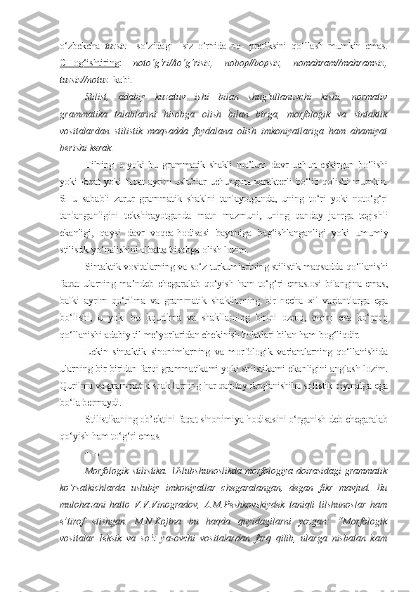 o‘zbekcha   tuzsiz     so‘zidagi   –siz   o‘rnida   no-   prefiksini   qo‘llash   mumkin   emas.
CHog‘ishtiring :   noto‘g‘ri//to‘g‘risiz,   nobop//bopsiz,   nomahram//mahramsiz,
tuzsiz//notuz   kabi.
Stilist,   adabiy   kuzatuv   ishi   bilan   shug‘ullanuvchi   kishi,   normativ
grammatika   talablarini   hisobga   olish   bilan   birga,   morfologik   va   sintaktik
vositalardan   stilistik   maqsadda   foydalana   olish   imkoniyatlariga   ham   ahamiyat
berishi kerak.
Tilning   u   yoki   bu   grammatik   shakli   ma’lum   davr   uchun   eskirgan   bo‘lishi
yoki   faqat   yoki   faqat   ayrim   uslublar   uchungina   xarakterli   bo‘lib   qolishi   mumkin.
SHu   sababli   zarur   grammatik   shaklni   tanlayotganda,   uning   to‘ri   yoki   noto‘g‘ri
tanlanganligini   tekshirayotganda   matn   mazmuni,   uning   qanday   janrga   tegishli
ekanligi,   qaysi   davr   voqea-hodisasi   bayoniga   bag‘ishlanganligi   yoki   umumiy
stilistik yo‘nalishini albatta hisobga olish lozim.
Sintaktik vositalarning va so‘z turkumlarining stilistik maqsadda qo‘llanishi
faqat   ularning   ma’ndeb   chegaralab   qo‘yish   ham   to‘g‘ri   emas.osi   bilangina   emas,
balki   ayrim   qo‘rilma   va   grammatik   shakllarning   bir   necha   xil   variantlarga   ega
bo‘lishi,   u   yoki   bu   kqurilma   va   shakllarning   birini   ozroq,   birini   esa   ko‘proq
qo‘llanishi adabiy til me’yorlaridan chekinish holatlari bilan ham bog‘liqdir.
Lekin   sintaktik   sinonimlarning   va   morfologik   variantlarning   qo‘llanishida
ularning bir-biridan farqi grammatikami yoki stilistikami ekanligini anglash lozim.
Qurilma va grammatik shakllarning har qanday farqlanishiha stilistik qiymatga ega
bo‘la bermaydi.
Stilistikaning ob’ektini faqat sinonimiya hodisasini o‘rganish deb chegaralab
qo‘yish ham to‘g‘ri emas.    
+++
Morfologik stilistika.   Uslubshunoslikda morfologiya doirasidagi grammatik
ko‘rsatkichlarda   uslubiy   imkoniyatlar   chegaralangan,   degan   fikr   mavjud.   Bu
mulohazani   hatto   V.V.Vinogradov,   A.M.Peshkovskiydek   taniqli   tilshunoslar   ham
e’tirof   etishgan.   M.N.Kojina   bu   haqda   quyidagilarni   yozgan:   “Morfologik
vositalar   leksik   va   so‘z   yasovchi   vositalardan   farq   qilib,   ularga   nisbatan   kam 