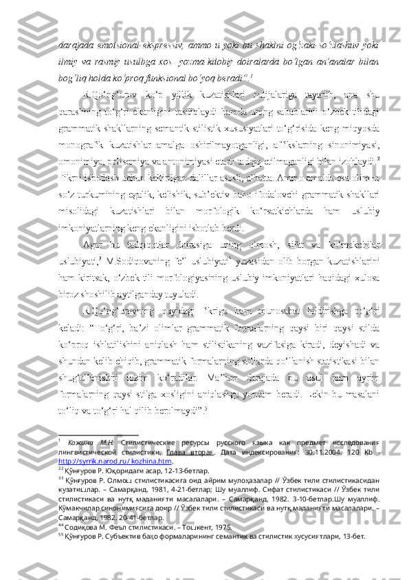 darajada   emotsional-ekspressiv,   ammo   u  yoki   bu  shaklni   og‘zaki-so‘zlashuv   yoki
ilmiy   va   rasmiy   usulbga   xos     yozma-kitobiy   doiralarda   bo‘lgan   an’analar   bilan
bog‘liq holda ko‘proq funksional bo‘yoq beradi”. 1
 
R.Qo‘ng‘urov   ko‘p   yillik   kuzatishlari   natijalariga   tayanib,   ana   shu
qarashning   to‘g‘ri   ekanligini   tasdiqlaydi   hamda   uning   sabablarini   o‘zbek   tilidagi
grammatik  shakllarning  semantik-stilistik  xususiyatlari   to‘g‘risida  keng  miqyosda
monografik   kuzatishlar   amalga   oshirilmayotganligi,   affikslarning   sinonimiyasi,
omonimiya, polisemiya va antonimiyasi etarli tadqiq etilmaganligi bilan izohlaydi. 2
Fikrni isbotlash uchun keltirilgan dalillar asosli, albatta. Ammo amalda esa olim ot
so‘z turkumining egalik, kelishik, sub’ektiv baho ifodalovchi grammatik shakllari
misolidagi   kuzatishlari   bilan   morfologik   ko‘rsatkichlarda   ham   uslubiy
imkoniyatlarning keng ekanligini isbotlab berdi.
Agar   bu   tadqiqotlar   doirasiga   uning   olmosh,   sifat   va   ko‘makchilar
uslubiyati, 3
  M.Sodiqovaning   fe’l   uslubiyati 4
  yuzasidan   olib   borgan   kuzatishlarini
ham  kiritsak,  o‘zbek  tili  morfologiyasining  uslubiy  imkoniyatlari  haqidagi   xulosa
biroz shoshilib aytilganday tuyuladi.
R.Qo‘ng‘urovning   quyidagi   fikriga   ham   munosabat   bildirishga   to‘g‘ri
keladi:   “To‘g‘ri,   ba’zi   olimlar   grammatik   formalarning   qaysi   biri   qaysi   stilda
ko‘proq   ishlatilishini   aniqlash   ham   stilistikaning   vazifasiga   kiradi,   deyishadi   va
shundan kelib chiqib, grammatik formalarning stillarda qo‘llanish statistikasi bilan
shug‘ullanishni   lozim   ko‘radilar.   Ma’lum   darajada   bu   usul   ham   ayrim
formalarning   qaysi   stilga   xosligini   aniqlashga   yordam   beradi.   Lekin   bu   masalani
to‘liq va to‘g‘ri hal qilib berolmaydi”. 5
1
  Кожина   М.Н.   Стилистические   ресурсы   русского   языка   как   предмет   исследования
лингвистической   стилистики.   Глава   вторая .   Дата   индексирования:   30.11.2004 .   120   Kb   -
http://syrrik.narod.ru/ kozhina.htm .
2 2
 Қўнғуров Р. Юқоридаги асар, 12-13-бетлар.
3 3
  Қўнғуров  Р.  Олмош  стилистикасига  оид  айрим  мулоҳазалар   // Ўзбек тили  стилистикасидан
кузатишлар.   –   Самарқанд,   1981,   4-21-бетлар;   Шу   муаллиф.   Сифат   стилистикаси   //   Ўзбек   тили
стилистикаси   ва   нутқ   маданияти   масалалари.   –   Самарқанд,   1982.   3-10-бетлар.Шу   муаллиф.
Кўмакчилар синонимиясига доир // Ўзбек тили стилистикаси ва нутқ маданияти масалалари. –
Самарқанд, 1982. 20-41-бетлар.
4 4
 Содиқова М. Феъл стилистикаси. – Тошкент, 1975.
5 5
 Қўнғуров Р. Субъектив баҳо формаларининг семантик ва стилистик хусусиятлари, 13-бет.  