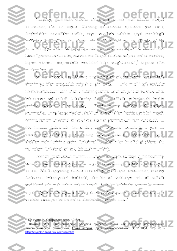 Harqalay,   grammatik   shakllar   o‘rtasida   sinonimik   munosabatlar   mavjud
bo‘lishining   o‘zi   bir   boylik.   Ularning   qo‘llanishida   ajralishlar   yuz   berib,
farqlanishlar,   nozikliklar   sezilib,   qaysi   vazifaviy   uslubda   qaysi   morfologik
birlikning   faol   qo‘llanilishi   tobora   aniq   bo‘lib   borishi   esa   ona   tilimiz   uslubiy
ko‘lamining yana ham kengayayotganidan dalolat beradi, degan fikr tarafdorimiz.
Lekin “grammatik stilistika, xususan morfologik stilistika ko‘proq ma’no masalasi,
ingrent   adgrent     ekspressivlik   masalalari   bilan   shug‘ullanadi”, 6
  deganda   olim
mutlaqo haq.
M.N.Kojina ta’kidlaydiki, morfologiyaning stilistik resurslarini faqat stilistik
sinonimiya   bilan   chegaralab   qo‘yish   to‘g‘ri   emas.   CHunki   morfologik   vositalar
leksik vositalardan farqli o‘laroq nutqning barcha uslublari, janrlari va shakllarida
bab-baravar   qo‘llaniladi.   Leksikaning   funksionla-stilistik   qatlamlanishi   haqida
gapirish   mumkin   bo‘lgani   holda,   u   fikrni   umumiy   xarakter   kasb   etadigan
grammatika, uning kategoriyalari, shakllari va qurilishlari haqida aytib bo‘lmaydi.
Ammo, baribir funksional-stilistik ixtisoslashish grammatikani ham zabt etadi. Bu
ikki   holatda   ifodalanadi:   birinchidan,   turli   funksional   uslublarda   u   yoki   bu
shakllarning   qo‘llanish   chastotasining   turli   darajadaligi;   ikkinchidan,   ayrim
shakllar   ma’nolarining   ayrim   funksional   uslublar   bilan   bog‘liqligi   (Mana   shu
ma’nolarni funksional-stilistik deb atash mumkin). 
Ikkinchi holat asosan muhim. CHunki, morfologik sathdagi til birliklarining
semantik-grammatik xususiyatlarida   u yoki bu uslubning o‘ziga xosligi namoyon
bo‘ladi.   Morfologiyaning   stilistik   resurslariga   morfologik   shakllarning   shunday
funksional   imkoniyatlari   daxldorki,   ular   bir   xil   shakllarga   turli   xil   stilistik
vazifalarni   ado   etish   uchun   imkon   beradi.   Bu   bilan   ko‘pincha   semantika   tomon
siljish ro‘y beradi. Nihoyat, an’anaviy stilistika o‘z o‘rganish orbitasiga morfologik
vositalar beradigan barcha ma’no ottenkalarini qamrab oladi. 2
6 6
 Қўнғуров Р. Юқоридаги асар, 13-бет.
2
  Кожина   М.Н.   Стилистические   ресурсы   русского   языка   как   предмет   исследования
лингвистической   стилистики.   Глава   вторая .   Дата   индексирования:   30.11.2004 .   120   Kb   -
http://syrrik.narod.ru/ kozhina.htm . 