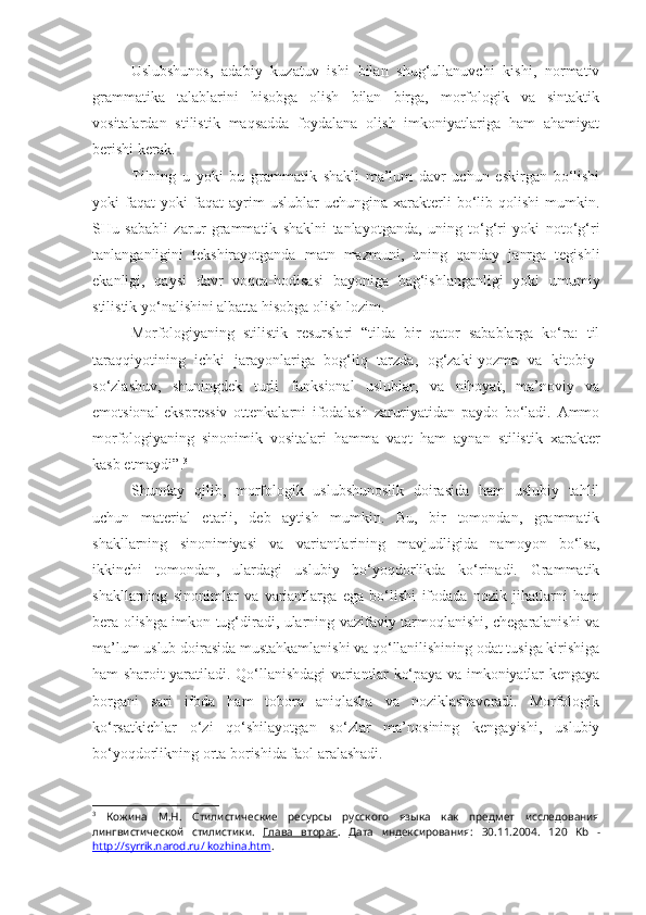 Uslubshunos,   adabiy   kuzatuv   ishi   bilan   shug‘ullanuvchi   kishi,   normativ
grammatika   talablarini   hisobga   olish   bilan   birga,   morfologik   va   sintaktik
vositalardan   stilistik   maqsadda   foydalana   olish   imkoniyatlariga   ham   ahamiyat
berishi kerak.
Tilning   u   yoki   bu   grammatik   shakli   ma’lum   davr   uchun   eskirgan   bo‘lishi
yoki   faqat   yoki   faqat   ayrim   uslublar   uchungina   xarakterli   bo‘lib   qolishi   mumkin.
SHu   sababli   zarur   grammatik   shaklni   tanlayotganda,   uning   to‘g‘ri   yoki   noto‘g‘ri
tanlanganligini   tekshirayotganda   matn   mazmuni,   uning   qanday   janrga   tegishli
ekanligi,   qaysi   davr   voqea-hodisasi   bayoniga   bag‘ishlanganligi   yoki   umumiy
stilistik yo‘nalishini albatta hisobga olish lozim.
Morfologiyaning   stilistik   resurslari   “tilda   bir   qator   sabablarga   ko‘ra:   til
taraqqiyotining   ichki   jarayonlariga   bog‘liq   tarzda,   og‘zaki-yozma   va   kitobiy-
so‘zlashuv,   shuningdek   turli   funksional   uslublar,   va   nihoyat,   ma’noviy   va
emotsional-ekspressiv   ottenkalarni   ifodalash   zaruriyatidan   paydo   bo‘ladi.   Ammo
morfologiyaning   sinonimik   vositalari   hamma   vaqt   ham   aynan   stilistik   xarakter
kasb etmaydi”. 3
 
Shunday   qilib,   morfologik   uslubshunoslik   doirasida   ham   uslubiy   tahlil
uchun   material   etarli,   deb   aytish   mumkin.   Bu,   bir   tomondan,   grammatik
shakllarning   sinonimiyasi   va   variantlarining   mavjudligida   namoyon   bo‘lsa,
ikkinchi   tomondan,   ulardagi   uslubiy   bo‘yoqdorlikda   ko‘rinadi.   Grammatik
shakllarning   sinonimlar   va   variantlarga   ega   bo‘lishi   ifodada   nozik   jihatlarni   ham
bera olishga imkon tug‘diradi, ularning vazifaviy tarmoqlanishi, chegaralanishi va
ma’lum uslub doirasida mustahkamlanishi va qo‘llanilishining odat tusiga kirishiga
ham sharoit yaratiladi. Qo‘llanishdagi variantlar ko‘paya va imkoniyatlar kengaya
borgani   sari   ifoda   ham   tobora   aniqlasha   va   noziklashaveradi.   Morfologik
ko‘rsatkichlar   o‘zi   qo‘shilayotgan   so‘zlar   ma’nosining   kengayishi,   uslubiy
bo‘yoqdorlikning orta borishida faol aralashadi.
3
  Кожина   М.Н.   Стилистические   ресурсы   русского   языка   как   предмет   исследования
лингвистической   стилистики.   Глава   вторая .   Дата   индексирования:   30.11.2004 .   120   Kb   -
http://syrrik.narod.ru/ kozhina.htm . 