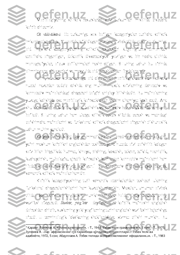 Morfologiyaning   stilistik   resurslarini   so‘z   turkumlari   misolida   qisqacha
ko‘rib chiqamiz.
  Ot   stilistikasi.   Ot   turkumiga   xos   bo‘lgan   kategoriyalar   turlicha   stilistik
imkoniyatlarga ega. YUqorida ta’kidlaganimizdek, o‘zbek tilida ot so‘z turkumiga
oid   lingvistik   kategoriyalarning   stilistik   resuraslari   R.Qo‘ng‘urov   tomonidan
atroflicha   o‘rganilgan,   doktorlik   dissertatsiyasi   yozilgan   va   bir   necha   alohida
monografiyalar,   o‘quv   qo‘llanmalari   nashr   etilgan.   SHuning   uchun   bu   o‘rinda
olimning ana shu asarlari va mavzuida oid qarashlaridan foydalanamiz.
Tilni,   xususan   ot   turkumiga   oid   elementlar   morfologik   qurilishini   stilistik
nuqtai   nazardan   tadqiq   etishda   eng   muhim   masala   so‘zlarning   denotativ   va
konnotativ   ma’nolaridagi   chegarani   to‘g‘ri   aniqlay   bilishdadir.   Bu   ma’nolarning
yuzaga   kelishida   esa   morfologik   ko‘rsatkichlar   muhim   ahamiyat   kasb   etadi.   Ana
shu ko‘rsatkichlar ko‘plik, egalik, kelishik va sub’ektiv baho shakllarida namoyon
bo‘ladi.   SHuning   uchun   ham   ularga   stilistik   resurs   sifatida   qarash   va   matndagi
qo‘shimcha ma’nolarini va funksional-stilistik chegaralarini o‘rganish tilshunoslik
uchun muhim sanaladi.
Ko‘plik   ko‘rsatkichi  –lar  grammatik ma’no – predmetningbirdan ortiqligini,
ya’ni  mavhum ko‘plikni anglatishdan  tashqari yana nutqda o‘zi  qo‘shilib kelagan
so‘z   bilan   birgalikda   hurmat,   kinoya,   piching,   kesatish,   takror,   ta’kid,   noaniqlik,
kuchaytirish,   mubolag‘a,   ajratib   ko‘rsatish   kabi   qator   konnotitiv   ma’nolarni   ham
ifodalashi   tilshunosligimizda   aytilgan. 4
  Bu   konnotativ   ma’nolar,   ayni   paytda,
semantik-stilistik ma’nolar hamdir.
Ko‘plik   kategoriyasining   turli   semantik   ottenkalaridan   tashqari   ularning
funksional   chegaralanishlarini   ham   kuzatish   mumkin.   Masalan,   umuman   o‘zbek
tilida   – lar     ko‘plikni   anglatishi   mumkin   bo‘lgani   holda,   ilmiy   uslubda   uning
vazifasi   o‘zgaradi.   Suvlar,   yog‘lar     deyilganda   u   ko‘plik   ma’nosini   anglatish
doirasidan chiqib, suvlarning yoki yog‘larning turini anglatish vazifasini bajarishga
o‘tadi.   U   terminologik   leksikaning   shakllanishiga   xizmat   qilishi   mumkin.   Bu
4
 Қаранг:  Ғуломов А.  Кўплик категорияси. – Т., 1944; Ўзбек тили грамматикаси,  I  том. – Т., 1975; 
Зулфиев Я.  –лар   аффиксининг сўз таркибида қўлланиш хусусиятлари // Ўзбек тили ва 
адабиёти, 1972, 5-сон;  Абдуллаев А.  Ўзбек тилида экспрессивликнинг ифодаланиши. – Т., 1983 