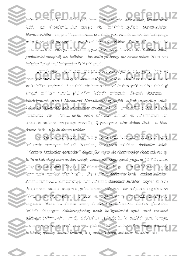 holatga   onomastik   terminologiyada   ham   duch   kelamiz.   Mirzaevlar,   Namozovlar
kabi.   Hatto   shevalarda   ular   orasiga   – chi     qo‘shilib   aytiladi:   Mirzaevchilar,
Namozovchilar   singari. Toponimikada esa shakl yasovchilik doirasidan tashqariga
chiqadi   va   so‘z   yasovchilik   vazifasini   bajaradi:   Beklar,   Kallar   kabi.   Mana   bu
misollarda u konversiya hodisasining yuz berishiga ko‘maklashadi:  Kattalar keldi,
yaqinlarini chaqirdi, biz kattalar – biz katta yoshdagi bir necha odam.   Mana shu
holatlar funksional bo‘yoqdorlik hisoblanadi.
Demak   - lar     uslublararo   chegaralanish   xususiyatiga   ega,   ya’ni   ilmiy   va
rasmiy uslublarda  u  adabiy til   uchun me’yoriy  holatda,  denotativ ma’noda  keladi
va ko‘plikni anglatadi. Bu uslublarda ham xuddi so‘zlashuv yoki badiiy uslubdagi
singari   qo‘llash   nutqda   g‘alizlikni   keltirib   chiqaradi:   Sevimli   shoirimiz   –
tahririyatimiz   a’zosi   Normurod   Narzullaevning   vafoti   safimizga   ayriliq   soldi.
Lekin   ko‘nglimizda,   qalbimizda   ular   doimo   tirik     (“Hamshira”   j.   )   kabi.   Bunday
holatlarda   –lar     o‘rnida   kishi,   inson   so‘zlarini   qo‘llash   va   qo‘shimchani   fe’l
tarkibida   keltirish   maqsadga   muvofiq.   Qiyoslaymiz:   ular   doimo   tirik   –   u   kishi
doimo tirik – u kishi doimo tiriklar.   
So‘zlashuv,   ommabop   va   badiiy   uslublarda   konnotativ   ma’nolar   keng
ko‘lamda   namoyon   bo‘ladi.   Masalan,   so‘zlashuv   uslubida:   dadamlar   keldi.
“Dadam!  Dadamlar  qaytibdur” degan fikr miyasida chaqmoqday chaqnadi-yu, uy
to‘la erkak ekani ham esidan chiqib, mehmonxonaga qarab yugurdi   (O.YOqubov.
Ulug‘bek   xazinasi).   Ushbu   qo‘shimchaning   fe’lga   ham   qo‘shilishi   uning
konnotativ ottenkasi bilan bog‘liq. Qiyos uchun:  dadamlar keldi – dadam keldilar.
Ammo  har   ikkala   komponentga   ham   qo‘shilib   dadamlar   keldilar     deyish   stilistik
farqlanishni   keltirib   chiqaradi,   ya’ni   birinchi   so‘zdagi   –lar   ko‘plikni   anglatadi   va
ikkita   dadaning,   masalan,   o‘z   otasi   va   qaynotasining   birgalikda   kelganligini
anglatadi.   Mana   bu   o‘rinda   uning   ot   tarkibida   qo‘llanishi   stilistik   g‘alizlikni
keltirib   chiqargan:   Adalaringizning   tuzuk   bo‘lganlarini   aytib   meni   xursand
qildingiz   (Mirmuxsin.   Umid).   So‘zlashuv   usulbida   bu   ko‘rsatkich   yana   kinoya,
piching   va   erkalash   ma’nolarini   anglatishi   ham   mumkin:   E-e,   mulla   Eshmat,
kelsinlar, qanday shamol uchirdi; E-e, mulla Eshmat, kelsinlar-kelsinlar   kabi. 