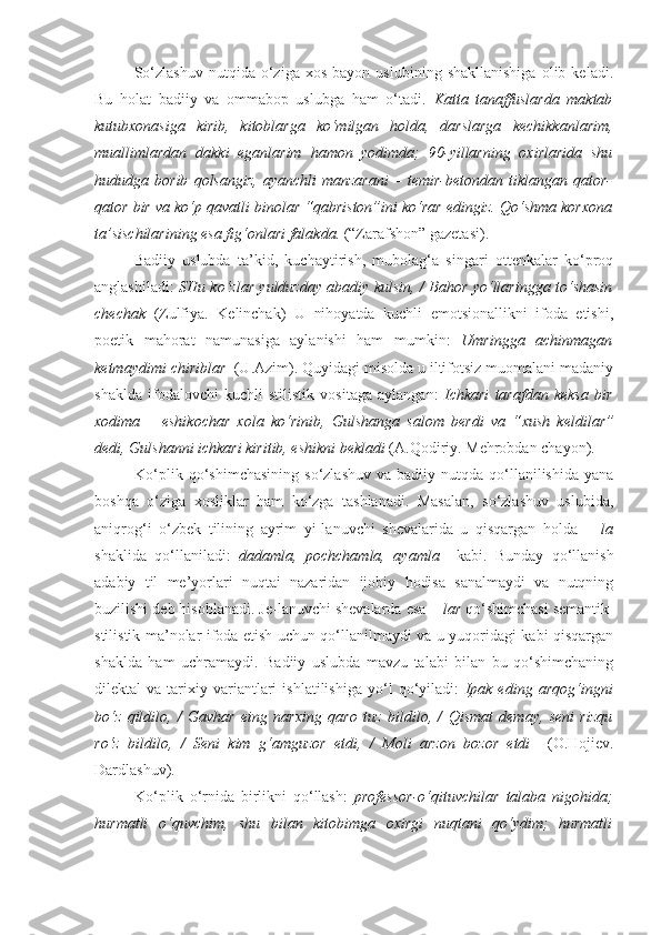 So‘zlashuv   nutqida   o‘ziga  xos   bayon   uslubining   shakllanishiga   olib   keladi.
Bu   holat   badiiy   va   ommabop   uslubga   ham   o‘tadi.   Katta   tanaffuslarda   maktab
kutubxonasiga   kirib,   kitoblarga   ko‘milgan   holda,   darslarga   kechikkanlarim ,
muallimlardan   dakki   eganlarim   hamon   yodimda;   90- yillarning   oxirlarida   shu
hududga  borib   qolsangiz,   ayanchli   manzarani   –  temir-betondan   tiklangan  qator-
qator bir va ko‘p qavatli binolar “qabriston”ini ko‘rar edingiz. Qo‘shma korxona
ta’sischilarining esa  fig‘onlari  falakda.  (“Zarafshon” gazetasi).
Badiiy   uslubda   ta’kid,   kuchaytirish,   mubolag‘a   singari   ottenkalar   ko‘proq
anglashiladi:   SHu   ko‘zlar   yulduzday abadiy kulsin, / Bahor   yo‘llaringga   to‘shasin
chechak   (Zulfiya.   Kelinchak)   U   nihoyatda   kuchli   emotsionallikni   ifoda   etishi,
poetik   mahorat   namunasiga   aylanishi   ham   mumkin:   Umringga   achinmagan
ketmaydimi  chiriblar   (U.Azim). Quyidagi misolda u iltifotsiz muomalani madaniy
shaklda   ifodalovchi   kuchli   stilistik   vositaga   aylangan:   Ichkari   tarafdan   keksa   bir
xodima   –   eshikochar   xola   ko‘rinib,   Gulshanga   salom   berdi   va   “ xush   keldilar ”
dedi, Gulshanni ichkari kiritib, eshikni bekladi  (A.Qodiriy. Mehrobdan chayon).
Ko‘plik  qo‘shimchasining   so‘zlashuv   va  badiiy  nutqda  qo‘llanilishida   yana
boshqa   o‘ziga   xosliklar   ham   ko‘zga   tashlanadi.   Masalan,   so‘zlashuv   uslubida,
aniqrog‘i   o‘zbek   tilining   ayrim   yi-lanuvchi   shevalarida   u   qisqargan   holda     – la
shaklida   qo‘llaniladi:   dadamla,   pochchamla,   ayamla     kabi.   Bunday   qo‘llanish
adabiy   til   me’yorlari   nuqtai   nazaridan   ijobiy   hodisa   sanalmaydi   va   nutqning
buzilishi deb hisoblanadi. Je-lanuvchi shevalarda esa  – lar  qo‘shimchasi semantik-
stilistik ma’nolar ifoda etish uchun qo‘llanilmaydi va u yuqoridagi kabi qisqargan
shaklda   ham   uchramaydi.   Badiiy   uslubda   mavzu   talabi   bilan   bu   qo‘shimchaning
dilektal   va   tarixiy   variantlari   ishlatilishiga   yo‘l   qo‘yiladi:   Ipak   eding   arqog‘ingni
bo‘z   qildilo ,   /   Gavhar   eing   narxing   qaro   tuz   bildilo ,   /   Qismat   demay,   seni   rizqu
ro‘z   bildilo ,   /   Seni   kim   g‘amguzor   etdi,   /   Moli   arzon   bozor   etdi     (O.Hojiev.
Dardlashuv).
Ko‘plik   o‘rnida   birlikni   qo‘llash:   professor-o‘qituvchilar   talaba   nigohida;
hurmatli   o‘quvchim,   shu   bilan   kitobimga   oxirgi   nuqtani   qo‘ydim;   hurmatli 