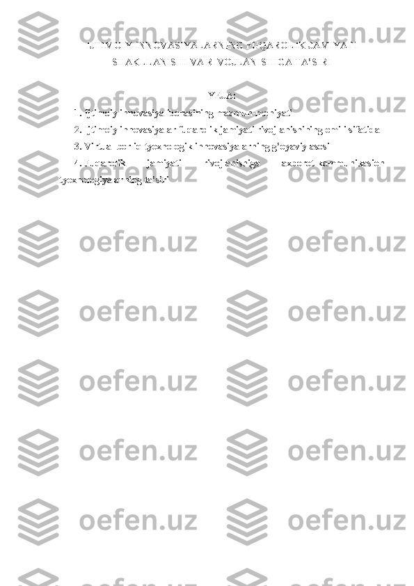 IJTIMOIY INNOVASIYALARNING FUQAROLIK JAMIYATI
SHAKLLANISHI VA RIVOJLANISHIGA TA’SIRI
Y E JA:
1. Ijtimoiy innovasiya iborasining mazmun-mohiyati
2. Ijtimoiy innovasiyalar fuqarolik jamiyati rivojlanishining omili sifatida
3. Virtual borliq tyexnologik innovasiyalarning g’oyaviy asosi
4. Fuqarolik   jamiyati   rivojlanishiga   axborot-kommunikasion
tyexnologiyalarning ta’siri  
