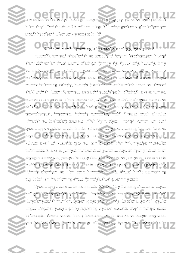 tomonidan   ushbu   vaziyat   hisobga   olingan   holda,   uy-joy   qurish   va   dyehqonchilik
bilan shug’ullanish uchun 2,5 million oilaga 700 ming gyektar sug’oriladigan yer
ajratib byerilgani ulkan tarixiy voqyea bo’ldi. 
3. Virtual borliq tyexnologik innovasiyalarning g’oyaviy asosi
Fuqarolik   jamiyati   shakllanish   va   taraqqiyoti   jaryoni   kyechayotgan   hozirgi
sharoitdainsonlar o’rtasida amal qiladigan ijtimoiy-siyosiy, axloqiy, huquqiy, diniy
va   mafkuraviy   munosabatlarni   yaxshilash   va   mustahkamlash   uchun   xalqimiz
ma’naviyatini  takomillashtirishga   alohida  e’tibor  qaratilmoqda.  SHaxs   va  jamiyat
munosabatlarining   axloqiy,   huquqiy   jixatlarini   mustahkamlash   inson   va   shaxsni
shakllantirish, fuqarolik jamiyati asoslarini yaratishga bog’liqdir.SHaxs va jamiyat
munosabatlari asosida o’zaro hamkorlik, turli xalq va millatlar o’rtasida hurmat va
do’stlik   iplarini   mustahkamlashni   hozirgi   zamon   fani   yutuqlarisiz   (Kompyutyer
tyexnologiyasi,   intyernyet,   ijtimoiy   tarmoqlar,   mobil   ilovalar   orqali   aloqalar
o’rnatish   va   boshqalar)   tasavvur   qilish   kiyin.   Zyero,   hozirgi   zamon   fani   turli
tyexnologik vositalar orqali ilm fan sohasida, dunyo xalqlarining turmush tarzi va
hayoti haqida taraqqiyotning ijtimoiy - iqtisodiy, ma’naviy va siyosiy jarayonlari,
xalqaro   axvollari   xususida   tyez   va   oson   axborot   olish   imkoniyatiga   muvvafaq
bo’lmoqda. SHaxs va jamiyat munosabatlari yuqorida qayd qilingan jihatlari bilan
chyegaralanmasdan, jamiyat taraqqiyotini ta’minlashga va jamiyatni boshqarishda
muhim   ahamiyat   kasb   etmoqda.   Bunda   ayniqsa   kompyutyer   tyexnologiyalarining
ijtimoiy   ahamiyati   va   o’rni   ortib   bormoqda.   Fanda   virtual   borliq   atamasining
paydo bo’lishi insonlarning virtual ijtimoiylashuviga zamin yaratdi.
Tyexnologiya tarixida birinchi marta XX asr 60-yillarining o’rtalarida paydo
bo’lgan   kompyutyerlar   yordamida   foydalanuvchi   boshqara   oladigan   modyel
dunyolar yaratish mumkin, dyegan g’oya yotadi. Ilmiy davralarda tyexnologiyalar
ongda   o’zgarish   yasaydigan   kyelajakning   qiyofasi   xususida   qizg’in   bahsga   sabab
bo’lmoqda.   Ammo   virtual   borliq   tizimlarini   ishlab   chiqish   va   kibyer   maydonni
yaratish   inqilobiy   -   ijtimoiy   natijaga   olib   kyeladi,   dyegan   fikrni   virtual   borliq 