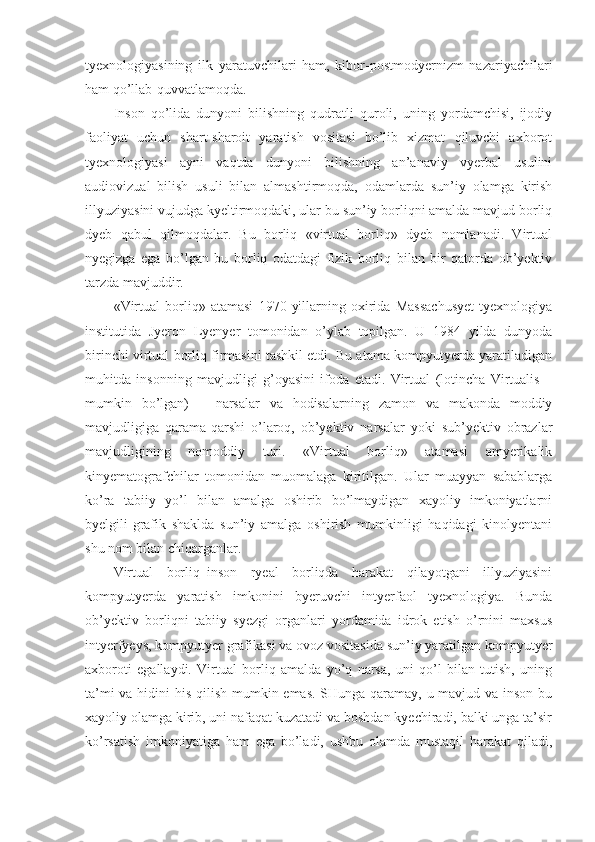 tyexnologiyasining   ilk   yaratuvchilari   ham,   kibor-postmodyernizm   nazariyachilari
ham qo’llab-quvvatlamoqda. 
Inson   qo’lida   dunyoni   bilishning   qudratli   quroli,   uning   yordamchisi,   ijodiy
faoliyat   uchun   shart-sharoit   yaratish   vositasi   bo’lib   xizmat   qiluvchi   axborot
tyexnologiyasi   ayni   vaqtda   dunyoni   bilishning   an’anaviy   vyerbal   usulini
audiovizual   bilish   usuli   bilan   almashtirmoqda,   odamlarda   sun’iy   olamga   kirish
illyuziyasini vujudga kyeltirmoqdaki, ular bu sun’iy borliqni amalda mavjud borliq
dyeb   qabul   qilmoqdalar.   Bu   borliq   «virtual   borliq»   dyeb   nomlanadi.   Virtual
nyegizga   ega   bo’lgan   bu   borliq   odatdagi   fizik   borliq   bilan   bir   qatorda   ob’yektiv
tarzda mavjuddir. 
«Virtual   borliq»   atamasi   1970   yillarning   oxirida   Massachusyet   tyexnologiya
institutida   Jyeron   Lyenyer   tomonidan   o’ylab   topilgan.   U   1984   yilda   dunyoda
birinchi virtual borliq firmasini tashkil etdi. Bu atama kompyutyerda yaratiladigan
muhitda   insonning   mavjudligi   g’oyasini   ifoda   etadi.   Virtual   (lotincha   Virtualis   –
mumkin   bo’lgan)   –   narsalar   va   hodisalarning   zamon   va   makonda   moddiy
mavjudligiga   qarama-qarshi   o’laroq,   ob’yektiv   narsalar   yoki   sub’yektiv   obrazlar
mavjudligining   nomoddiy   turi.   «Virtual   borliq»   atamasi   amyerikalik
kinyematografchilar   tomonidan   muomalaga   kiritilgan.   Ular   muayyan   sabablarga
ko’ra   tabiiy   yo’l   bilan   amalga   oshirib   bo’lmaydigan   xayoliy   imkoniyatlarni
byelgili-grafik   shaklda   sun’iy   amalga   oshirish   mumkinligi   haqidagi   kinolyentani
shu nom bilan chiqarganlar. 
Virtual   borliq–inson   ryeal   borliqda   harakat   qilayotgani   illyuziyasini
kompyutyerda   yaratish   imkonini   byeruvchi   intyerfaol   tyexnologiya.   Bunda
ob’yektiv   borliqni   tabiiy   syezgi   organlari   yordamida   idrok   etish   o’rnini   maxsus
intyerfyeys, kompyutyer grafikasi va ovoz vositasida sun’iy yaratilgan kompyutyer
axboroti   egallaydi.   Virtual   borliq   amalda   yo’q   narsa,   uni   qo’l   bilan   tutish,   uning
ta’mi  va hidini  his qilish mumkin emas. SHunga qaramay, u mavjud va inson bu
xayoliy olamga kirib, uni nafaqat kuzatadi va boshdan kyechiradi, balki unga ta’sir
ko’rsatish   imkoniyatiga   ham   ega   bo’ladi,   ushbu   olamda   mustaqil   harakat   qiladi, 