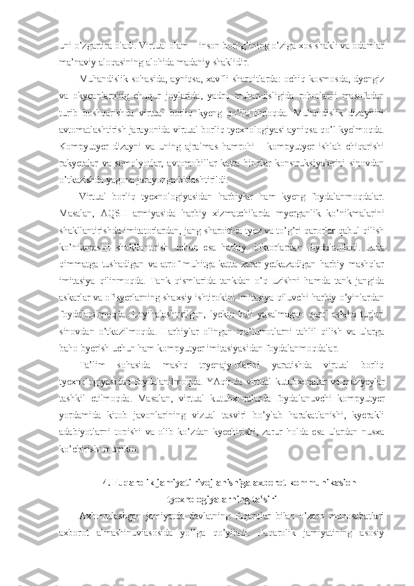 uni o’zgartira oladi. Virtual olam – inson borlig’ining o’ziga xos shakli va odamlar
ma’naviy aloqasining alohida madaniy shaklidir. 
Muhandislik sohasida, ayniqsa, xavfli sharoitlarda: ochiq kosmosda, dyengiz
va   okyeanlarning   chuqur   joylarida,   yadro   muhandisligida   robotlarni   masofadan
turib   boshqarishda   virtual   borliq   kyeng   qo’llanilmoqda.   Muhandislik   dizaynini
avtomatlashtirish jarayonida virtual borliq tyexnologiyasi ayniqsa qo’l kyelmoqda.
Kompyutyer   dizayni   va   uning   ajralmas   hamrohi   –   kompyutyer   ishlab   chiqarishi
rakyetalar   va   samolyotlar,   avtomobillar   katta   binolar   konstruksiyalarini   sinovdan
o’tkazishda yagona jarayonga birlashtirildi. 
Virtual   borliq   tyexnologiyasidan   harbiylar   ham   kyeng   foydalanmoqdalar.
Masalan,   AQSH   armiyasida   harbiy   xizmatchilarda   myerganlik   ko’nikmalarini
shakllantirishda imitatorlardan, jang sharoitida tyez va to’g’ri qarorlar qabul qilish
ko’nikmasini   shakllantirish   uchun   esa   harbiy   doktorlardan   foydalaniladi.   Juda
qimmatga   tushadigan   va   atrof   muhitga   katta   zarar   yetkazadigan   harbiy   mashqlar
imitasiya   qilinmoqda.   Tank   qismlarida   tankdan   o’q   uzishni   hamda   tank   jangida
askarlar va ofisyerlarning shaxsiy ishtirokini imitasiya qiluvchi harbiy o’yinlardan
foydalanilmoqda.   Loyihalashtirilgan,   lyekin   hali   yasalmagan   qurol-aslaha   turlari
sinovdan   o’tkazilmoqda.   Harbiylar   olingan   ma’lumotlarni   tahlil   qilish   va   ularga
baho byerish uchun ham kompyutyer imitasiyasidan foydalanmoqdalar. 
Ta’lim   sohasida   mashq   tryenajyorlarini   yaratishda   virtual   borliq
tyexnologiyasidan   foydalanilmoqda.   YAqinda   virtual   kutubxonalar   va   muzyeylar
tashkil   etilmoqda.   Masalan,   virtual   kutubxonalarda   foydalanuvchi   kompyutyer
yordamida   kitob   javonlarining   vizual   tasviri   bo’ylab   harakatlanishi,   kyerakli
adabiyotlarni   topishi   va   olib   ko’zdan   kyechirishi,   zarur   holda   esa   ulardan   nusxa
ko’chirishi mumkin. 
4. Fuqarolik jamiyati rivojlanishiga axborot-kommunikasion
tyexnologiyalarning ta’siri
Axborotlashgan   jamiyatda   davlatning   fuqarolar   bilan   o’zaro   munosabatlari
axborot   almashinuviasosida   yo’lga   qo’yiladi.   Fuqarolik   jamiyatining   asosiy 