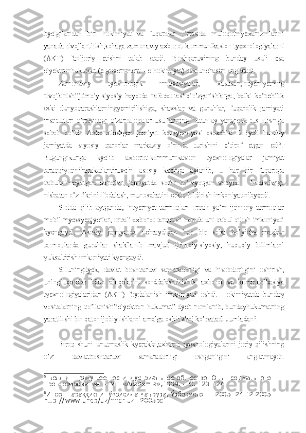 byelgilaridan   biri   hokimiyat   va   fuqarolar   o’rtasida   muloqotmyexanizmlarini
yanada rivojlantirish,sohaga zamonaviy axborot-kommunikasion tyexnologiyalarni
(AKT)   faoljoriy   etishni   talab   etadi.   Boshqaruvining   bunday   usuli   esa
elyektronhukumat (e-government – e-hokimiyat) tushunchasini anglatadi.
Zamonaviy   tyexnologik   innovasiyalar,   xususan,Intyernyetning
rivojlanishiijtimoiy-siyosiy   hayotda   nafaqat   tashqio’zgarishlarga,   balki   ko’pchilik
eski   dunyoqarashlarningyemirilishiga,   shaxslar   va   guruhlar,   fuqarolik   jamiyati
institutlari   o’rtasidagi   o’zaroaloqalar   usullarining   butunlay   yangicha   tus   olishiga
sabab   bo’ldi.   Axborotlashgan   jamiyat   konsyepsiyasi   asoschisi   D.Byell   bunday
jamiyatda   siyosiy   qarorlar   markaziy   o’rinda   turishini   e’tirof   etgan   edi 5
. .
Bugungikunga   kyelib   axborot-kommunikasion   tyexnologiyalar   jamiyat
taraqqiyotiniharakatlantiruvchi   asosiy   kuchga   aylanib,   u   har   bir   fuqaroga
qabulqilinayotgan   qarorlar,   jamiyatda   sodir   bo’layotgan   voqyea   –   hodisalarga
nisbatan o’z fikrini ifodalash, munosabatini erkin bildirish imkoniyatinibyerdi.
Sodda   qilib   aytganda,   Intyernyet   tarmoqlari   orqali   ya’ni   ijtimoiy   tarmoqlar
mobil myessyenjyerlar, orqali axborot tarqatish hamda uni qabul qilish imkoniyati
kyengaydi.   Asosiy   jamiyatda   uchraydigan   har   bir   soha   bo’yicha   mazkur
tarmoqlarda   guruhlar   shakllanib   mavjud   ijtimoiy-siyosiy,   huquqiy   bilimlarni
yuksaltirish imkoniyati kyengaydi.
SHuningdyek,   davlat   boshqaruvi   samaradorligi   va   hisobdorligini   oshirish,
uningfuqarolar   bilan   aloqalarini   sorddalashtirishda   axborot   va   kommunikasiya
tyexnologiyalaridan   (AKT)   foydalanish   imkoniyati   oshdi.   Hokimiyatda   bunday
vositalarning qo’llanishi“elyektron hukumat” dyeb nomlanib, bundayhukumatning
yaratilishi bir qator ijobiy ishlarni amalga oshirishni ko’rsatadi.Jumladan 6
:
Biroq   shuni   unutmaslik   kyerakki,axborot   tyexnologiyalarini   joriy   qilishning
o’zi   davlatboshqaruvi   samaradorligi   oshganligini   anglatmaydi.
5
 Белл Д. Грядущее постиндустриальное общество. Опыт социального 
прогнозирования. – М.: «Academia»,1999. – С. 123-124.
6
Инсон тара иёти тў рисида маъруза, Ўзбекистон – 2005. 24.12 2005. ққ ғ
http://www.undp/uz/nhdr.uz._2005pdf. 