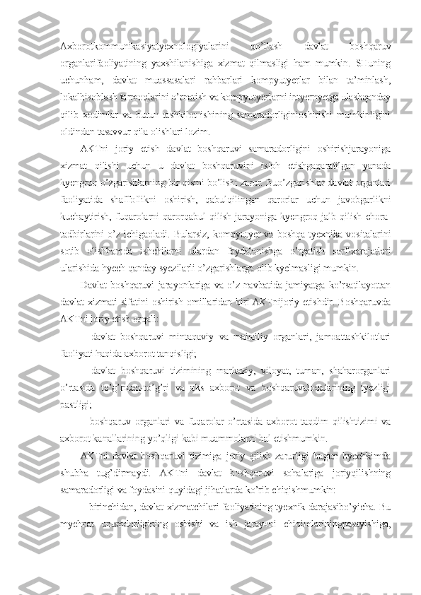 Axborotkommunikasiyatyexnologiyalarini   qo’llash   davlat   boshqaruv
organlarifaoliyatining   yaxshilanishiga   xizmat   qilmasligi   ham   mumkin.   SHuning
uchunham,   davlat   muassasalari   rahbarlari   kompyutyerlar   bilan   ta’minlash,
lokalhisoblash tarmoqlarini o’rnatish va kompyutyerlarni intyernyetga ulashqanday
qilib   xodimlar   va   butun   tashkilot   ishining   samaradorliginioshirishi   mumkinligini
oldindan tasavvur qila olishlari lozim.
AKTni   joriy   etish   davlat   boshqaruvi   samaradorligini   oshirishjarayoniga
xizmat   qilishi   uchun   u   davlat   boshqaruvini   isloh   etishgaqaratilgan   yanada
kyengroq o’zgarishlarning bir qismi bo’lishi zarur. Buo’zgarishlar davlat organlari
faoliyatida   shaffoflikni   oshirish,   qabulqilingan   qarorlar   uchun   javobgarlikni
kuchaytirish,   fuqarolarni   qarorqabul   qilish   jarayoniga   kyengroq   jalb   qilish   chora-
tadbirlarini   o’z   ichigaoladi.  Bularsiz,  kompyutyer  va  boshqa   tyexnika  vositalarini
sotib   olishhamda   ishchilarni   ulardan   foydalanishga   o’rgatish   sarf-xarajatlari
ularishida hyech qanday syezilarli o’zgarishlarga olib kyelmasligi mumkin.
Davlat   boshqaruvi   jarayonlariga   va   o’z   navbatida   jamiyatga   ko’rsatilayottan
davlat xizmati  sifatini oshirish omillaridan biri AKTnijoriy etishdir. Boshqaruvda
AKTni joriy etish orqali:
−   davlat   boshqaruvi   mintaqaviy   va   mahalliy   organlari,   jamoattashkilotlari
faoliyati haqida axborot tanqisligi;
−   davlat   boshqaruvi   tizimining   markaziy,   viloyat,   tuman,   shaharorganlari
o’rtasida   to’g’ridan-to’g’ri   va   aks   axborot   va   boshqaruvaloqalarining   tyezligi
pastligi;
−   boshqaruv   organlari   va   fuqarolar   o’rtasida   axborot   taqdim   qilishtizimi   va
axborot kanallarining yo’qligi kabi muammolarni hal etishmumkin.
AKTni   davlat   boshqaruvi   tizimiga   joriy   qilish   zarurligi   bugun   hyechkimda
shubha   tug’dirmaydi.   AKTni   davlat   boshqaruvi   sohalariga   joriyqilishning
samaradorligi va foydasini quyidagi jihatlarda ko’rib chiqishmumkin:
− birinchidan, davlat xizmatchilari faoliyatining tyexnik darajasibo’yicha. Bu
myehnat   unumdorligining   oshishi   va   ish   jarayoni   chiqimlariningpasayishiga, 