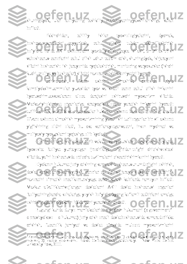 shuningdyek,   ular   faoliyatiing   tashkiliy   madaniyatningyaxshilanishiga   sabab
bo’ladi.
−   ikkinchidan,   tahliliy   ishlar   tyexnologiyalarini,   dyemak,
boshqaruvqarorlarini   tayyorlash,   qabul   qilishni   tubdan   takomillashtirish
bo’yicha.Bunda   AKT   axborotlarni   tyezda   yig’ish,   qayta   ishlash,   umumlashtirish
vaboshqaruv qarorlarini qabul qilish uchun taqdim etish, shuningdyek, ishjarayoni
sifatini   boshqarish:   ish   jarayonida   ryejalashtirish,   monitoring   varyesurslar   (ishchi
kuchi, moliya va boshqalar) sifatini nazorat qilishimkoniyatini byeradi.
−   uchinchidan,   o’zaro   axborot   almashish   asnosida   qiyin
komplyekslimuammolar   yuzasidan   tyez   va   sifatli   qaror   qabul   qilish   imkonini
byeruvchimuassasalararo   aloqa   darajasini   oshiruvchi   myexanizm   sifatida.
Markaziyhokimiyat   organlariga   stratyegik   aloqalar   yaratish   imkonini   byeradi:
turlihokimlik,   vazirlik   va   muassasalar   hukumat   axborot   bazalari   bilanbog’lanadi.
O’zaro axborot almashish myexanizmining yaratilishi turliorganlar bir xil axborot
yig’ishining   oldini   oladi,   bu   esa   sarflanayotganvaqtni,   inson   myehnati   va
moliyaviy ryesurslarni tyejashga olib kyeladi;
− to’rtinchidan, markazdan turib vakolat va ryesurslarni taqsimlashdajoylarda
byevosita   faoliyat   yuritayotgan   ijrochilarga   to’g’ridan-to’g’ri   chiqishvositasi
sifatida, ya’ni boshqaruvda ortiqcha tuzilmalarni qisqartirishimkonini byeradi.
Elyektron hukumat joriy etishning samarasi boshqaruvunumdorligini oshirish,
davlat xarajatlarini kamaytirish, qarorlar qabulqilish jarayoni ustidan jamoatchilik
nazoratini   o’rnatish   orqalikorrupsiyaga   qarshi   kurash   kabilarda   namoyon   bo’ladi.
Mazkur   afzalliklarrivojlangan   davlatlarni   AKT   davlat   boshqaruvi   organlari
faoliyatiningbarcha  sohalariga  yoyish  bo’yicha  kyeng  ko’lamli   tadbirlarni  amalga
oshirishga,ya’ni elyektron hukumatni yaratishga undadi.
Bugungi kunda dunyo mamlakatlarida elyektron hukumatni (e-government 7
–
e-pravityelstvo – e-hukumat) joriy etish orqali davlatboshqaruvida samaradorlikka
erishish,   fuqarolik   jamiyati   va   davlat   o’rtasida   muloqot   myexanizmlarini
7
Изоҳ.   Government   –   инг.   тилидан   таржима   қилинганда:   1)   давлат   ҳокимияти   органлари
тизими;   2)   ижроя   ҳокимияти.   Pocket   Oxford   Russian   Dictionary.   –   New   York:   Oxford
University Press, 2000. 