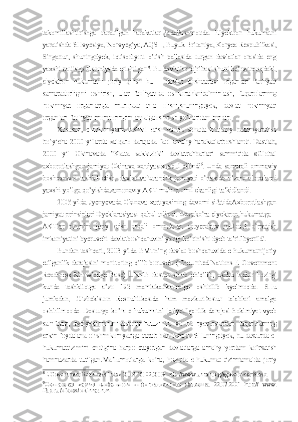 takomillashtirishga   qaratilgan   harakatlar   jadallashmoqda.   Elyektron   hukumatni
yaratishda SHvyesiya, Norvyegiya, AQSH, Buyuk Britaniya, Koryea Respublikasi,
Singapur,   shuningdyek,   iqtisodiyoti   o’tish   pallasida   turgan   davlatlar   orasida   eng
yaxshi natijaga Estoniyada erishilgan 8
. Bu davlatlar tajribasi shuni ko’rsatmoqdaki,
elyektron   hukumatni   joriy   qilish   bu   –   davlat   boshqaruvi   organlari   faoliyati
samaradorligini   oshirish,   ular   faoliyatida   oshkoraliknita’minlash,   fuqarolarning
hokimiyat   organlariga   murojaat   qila   olishi,shuningdyek,   davlat   hokimiyati
organlari faoliyati monitoringini amalgaoshirish yo’llaridan biridir.
Xususan,   e-hokimiyatni   tashkil   etish   va   bu   sohada   huquqiy   bazaniyaratish
bo’yicha 2000 yillarda xalqaro darajada faol amaliy harakatlarboshlandi. Dastlab,
2000   yil   Okinavada   “Katta   sakkizlik”   davlatrahbarlari   sammitida   «Global
axborotlashgan jamiyat Okinava xartiyasi»qabul qilindi 9
. Unda samarali ommaviy
boshqaruvni   tashkil   etish,   davlat   vafuqarolik   jamiyati   o’rtasida   o’zaro   aloqalarni
yaxshi yo’lga qo’yishdazamonaviy AKT muhim omil ekanligi ta’kidlandi.
2003 yilda Jyenyevada Okinava xartiyasining davomi sifatidaAxborotlashgan
jamiyat prinsiplari Dyeklarasiyasi qabul qilindi. Ungako’ra elyektron hukumatga –
AKTlar   tizimini   joriy   etish   orqali   ommabilan   intyeraktiv   muloqot   o’rnatish
imkoniyatini byeruvchi davlatboshqaruvini yangi ko’rinishi dyeb ta’rif byerildi.
Bundan tashqari, 2003 yilda BMTning davlat boshqaruvida e-hukumatnijoriy
etilganlik darajasini monitoring qilib boruvchi (TheUnited Nations E-Government
Readiness   Knowledge   Base)   UNKB   dasturiishlab   chiqilib,   ushbu   tadbir   hozirgi
kunda   tashkilotga   a’zo   192   mamlakatdaamalga   oshirilib   kyelmoqda.   SHu
jumladan,   O`zbekiston   Respublikasida   ham   mazkurDastur   talablari   amalga
oshirilmoqda. Dasturga ko’ra e-hukumatni joriyetilganlik darajasi hokimiyat vyeb
sahifalari,   tyelyekommunikasioninfratuzilma   va   bu   ryesurslardan   fuqarolarning
erkin foydalana olishimkoniyatiga qarab baholanadi. SHuningdyek, bu dasturda e-
hukumattizimini   endigina   barpo   etayotgan   davlatlarga   amaliy   yordam   ko’rsatish
hamnazarda   tutilgan.Ma’lumotlarga   ko’ra,   hozirda   e-hukumat   tizimiamalda   joriy
8
E-Government Readiness Index 2008. 20.02.2009. http://www.unpan.org/egovernment8.asp.
9
Окинавская   хартия   глобального   информационного   общества.   22.07.2001   http://   www.
ifap.ru /ofdocs/ okinhar.htm. 