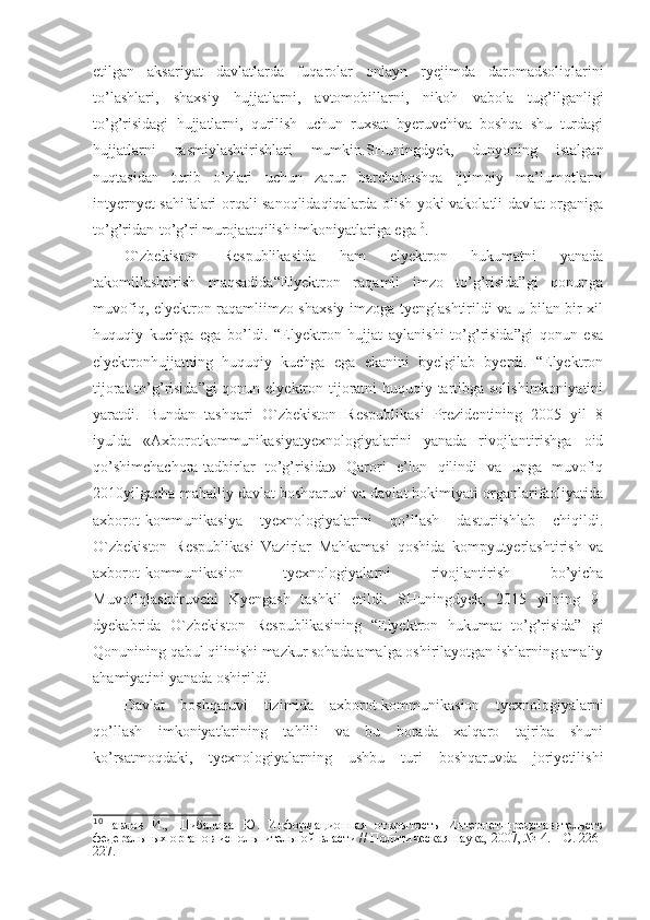 etilgan   aksariyat   davlatlarda   fuqarolar   onlayn   ryejimda   daromadsoliqlarini
to’lashlari,   shaxsiy   hujjatlarni,   avtomobillarni,   nikoh   vabola   tug’ilganligi
to’g’risidagi   hujjatlarni,   qurilish   uchun   ruxsat   byeruvchiva   boshqa   shu   turdagi
hujjatlarni   rasmiylashtirishlari   mumkin.SHuningdyek,   dunyoning   istalgan
nuqtasidan   turib   o’zlari   uchun   zarur   barchaboshqa   ijtimoiy   ma’lumotlarni
intyernyet sahifalari orqali sanoqlidaqiqalarda olish yoki vakolatli davlat organiga
to’g’ridan-to’g’ri murojaatqilish imkoniyatlariga ega 10
.
O`zbekiston   Respublikasida   ham   elyektron   hukumatni   yanada
takomillashtirish   maqsadida“Elyektron   raqamli   imzo   to’g’risida”gi   qonunga
muvofiq, elyektron raqamliimzo shaxsiy imzoga tyenglashtirildi va u bilan bir xil
huquqiy   kuchga   ega   bo’ldi.   “Elyektron   hujjat   aylanishi   to’g’risida”gi   qonun   esa
elyektronhujjatning   huquqiy   kuchga   ega   ekanini   byelgilab   byerdi.   “Elyektron
tijorat  to’g’risida”gi  qonun elyektron tijoratni huquqiy tartibga solishimkoniyatini
yaratdi.   Bundan   tashqari   O`zbekiston   Respublikasi   Prezidentining   2005   yil   8
iyulda   «Axborotkommunikasiyatyexnologiyalarini   yanada   rivojlantirishga   oid
qo’shimchachora-tadbirlar   to’g’risida»   Qarori   e’lon   qilindi   va   unga   muvofiq
2010yilgacha mahalliy davlat boshqaruvi va davlat hokimiyati organlarifaoliyatida
axborot-kommunikasiya   tyexnologiyalarini   qo’llash   dasturiishlab   chiqildi.
O`zbekiston   Respublikasi   Vazirlar   Mahkamasi   qoshida   kompyutyerlashtirish   va
axborot-kommunikasion   tyexnologiyalarni   rivojlantirish   bo’yicha
Muvofiqlashtiruvchi   Kyengash   tashkil   etildi.   SHuningdyek,   2015   yilning   9-
dyekabrida   O`zbekiston   Respublikasining   “Elyektron   hukumat   to’g’risida”   gi
Qonunining qabul qilinishi mazkur sohada amalga oshirilayotgan ishlarning amaliy
ahamiyatini yanada oshirildi. 
Davlat   boshqaruvi   tizimida   axborot-kommunikasion   tyexnologiyalarni
qo’llash   imkoniyatlarining   tahlili   va   bu   borada   xalqaro   tajriba   shuni
ko’rsatmoqdaki,   tyexnologiyalarning   ushbu   turi   boshqaruvda   joriyetilishi
10
Павлов   И.,   Шибалова   Ю.   Информационная   открытость   Интернет-представительств
федеральных органов испольнительной власти // Политическая наука, 2007, № 4. – С. 226-
227. 