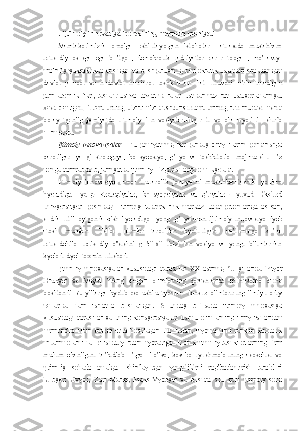 1. Ijtimoiy innovasiya iborasining mazmun-mohiyati
Mamlakatimizda   amalga   oshirilayotgan   islohotlar   natijasida   mustahkam
iqtisodiy   asosga   ega   bo’lgan,   demokratik   qadriyatlar   qaror   topgan,   ma’naviy-
ma’rifiy yuksaklikka erishgan va boshqaruvning demokratik uslublari shaklaangan
davlat   jamoat   va   nodavlat   notijorat   tashkilotlari   hal   qiluvchi   o’rin   tutadigan
jamoatchilik fikri, tashabbusi va davlat idoralari ustidan nazorati ustuvor ahamiyat
kasb etadigan, fuqarolarning o’zini o’zi boshqarish idoralarining roli muttasil oshib
borayotganligi,jamiyatda   ijtimoiy   innovasiyalarning   roli   va   ahamiyatini   oshirib
bormoqda.
Ijtimoiy innovasiyalar   – bu jamiyatning har qanday ehtiyojlarini qondirishga
qaratilgan   yangi   strategiya,   konsyepsiya,   g’oya   va   tashkilotlar   majmuasini   o’z
ichiga qamrab olib, jamiyatda ijtimoiy o’zgarishlarga olib kyeladi.
Ijtimoiy   innovasiya   nima?   Fuqarolik   jamiyatini   mustahkamlashda   yordam
byeradigan   yangi   strategiyalar,   konsyepciyalar   va   g’oyalarni   yoxud   Oksford
univyersityeti   qoshidagi   Ijtimoiy   tadbirkorlik   markazi   tadqiqotchilariga   asosan,
sodda   qilib   aytganda   «ish   byeradigan   yangi   g’oyalar»ni   ijtimoiy   innovasiya   dyeb
atash   mumkin .   Ushbu   olimlar   tarafidan   kyeltirilgan   ma’lumotga   ko’ra,
iqtisodchilar   iqtisodiy   o’sishning   50-80   foizi   innovasiya   va   yangi   bilimlardan
kyeladi dyeb taxmin qilishadi.
Ijtimoiy   innovasiyalar   xususidagi   qarashlar   XX   asrning   60   yillarida   Pityer
Drukyer   va   Maykl   YAng   singari   olimlarning   qarashlarida   muhokama   qilina
boshlandi.   70  yillarga  kyelib   esa   ushbu   tyermin  fransuz   olimlarining   ilmiy-ijodiy
ishlarida   ham   ishlatila   boshlangan.   SHunday   bo’lsada   ijtimoiy   innovasiya
xususidagi   qarashlar   va  uning  konsyepsiyalari   ushbu  olimlarning  ilmiy  ishlaridan
birmuncha   oldin   tadqiq   etila   boshlagan.   Jumladan,   Byenjamin   Franklin   kundalik
muammolarni hal qilishda yordam byeradigan kichik ijtimoiy tashkilotlarning o’rni
muhim   ekanligini   ta’kidlab   o’tgan   bo’lsa,   kasaba   uyushmalarining   asoschisi   va
ijtimoiy   sohada   amalga   oshirilayotgan   yangiliklrni   rag’batlantirish   tarafdori
Robyert   Ovyen,   Karl   Marks,   Maks   Vyebyer   va   boshqa   shu   kabi   ijtimoiy   soha 