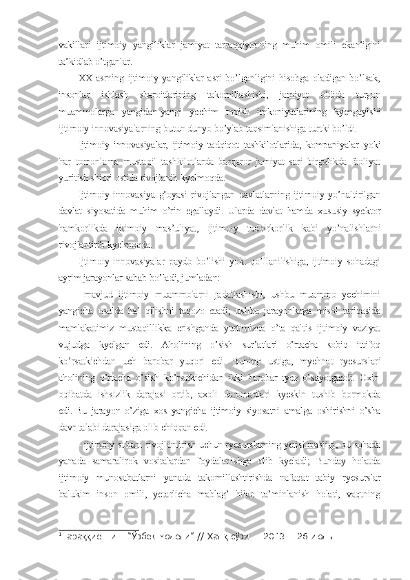 vakillari   ijtimoiy   yangiliklar   jamiyat   tarraqqiyotining   muhim   omili   ekanligini
ta’kidlab o’tganlar.
XX   asrning   ijtimoiy   yangiliklar   asri   bo’lganligini   hisobga   oladigan   bo’lsak,
insonlar   ishlash   sharoitlarining   takomillashishi,   jamiyat   oldida   turgan
muammolarga   yangidan-yangi   yechim   topish   imkoniyatlarining   kyengayishi
ijtimoiy innovasiyalarning butun dunyo bo’ylab taqsimlanishiga turtki bo’ldi.
Ijtimoiy   innovasiyalar,   ijtimoiy   tadqiqot   tashkilotlarida,   kompaniyalar   yoki
har   tomonlama   mustaqil   tashkilotlarda   barqaror   jamiyat   sari   birgalikda   faoliyat
yuritish shiori ostida rivojlanib kyelmoqda.
Ijtimoiy   innovasiya   g’oyasi   rivojlangan   davlatlarning   ijtimoiy   yo’naltirilgan
davlat   siyosatida   muhim   o’rin   egallaydi.   Ularda   davlat   hamda   xususiy   syektor
hamkorlikda   ijtimoiy   mas’uliyat,   ijtimoiy   tadbirkorlik   kabi   yo’nalishlarni
rivojlantirib kyelmoqda.
Ijtimoiy   innovasiyalar   paydo   bo’lishi   yoki   qo’llanilishiga,   ijtimoiy   sohadagi
ayrim jarayonlar sabab bo’ladi, jumladan:
-   mavjud   ijtimoiy   muammolarni   jadallashishi,   ushbu   muammo   yechimini
yangicha   usulda   hal   qilishni   taqozo   etadi;   ushbu   jarayonlarga   misol   tariqasida
mamlakatimiz   mustaqillikka   erishganda   yurtimizda   o’ta   qaltis   ijtimoiy   vaziyat
vujudga   kyelgan   edi.   Aholining   o’sish   sur’atlari   o’rtacha   sobiq   ittifoq
ko’rsatkichdan   uch   barobar   yuqori   edi.   Buning   ustiga,   myehnat   ryesurslari
aholining   o’rtacha   o’sish   ko’rsatkichidan   ikki   barobar   tyez   o’sayotgandi.   Oxir-
oqibatda   ishsizlik   darajasi   ortib,   axoli   daromadlari   kyeskin   tushib   bormokda
edi. 1
Bu   jarayon   o’ziga   xos   yangicha   ijtimoiy   siyosatni   amalga   oshirishni   o’sha
davr talabi darajasiga olib chiqqan edi.
-   ijtimoiy sohani rivojlantirish uchun ryesurslarning yetishmasligi, bu sohada
yanada   samaralirok   vositalardan   foydalanishga   olib   kyeladi;   Bunday   holatda
ijtimoiy   munosabatlarni   yanada   takomillashtirishda   nafaqat   tabiy   ryesurslar
balukim   inson   omili,   yetarlicha   mablag’   bilan   ta’minlanish   holati,   vaqtning
1
Тара иётнинг “Ўзбек модели” // Хал  сўзи. – 2013. - 26 июль.ққ қ 