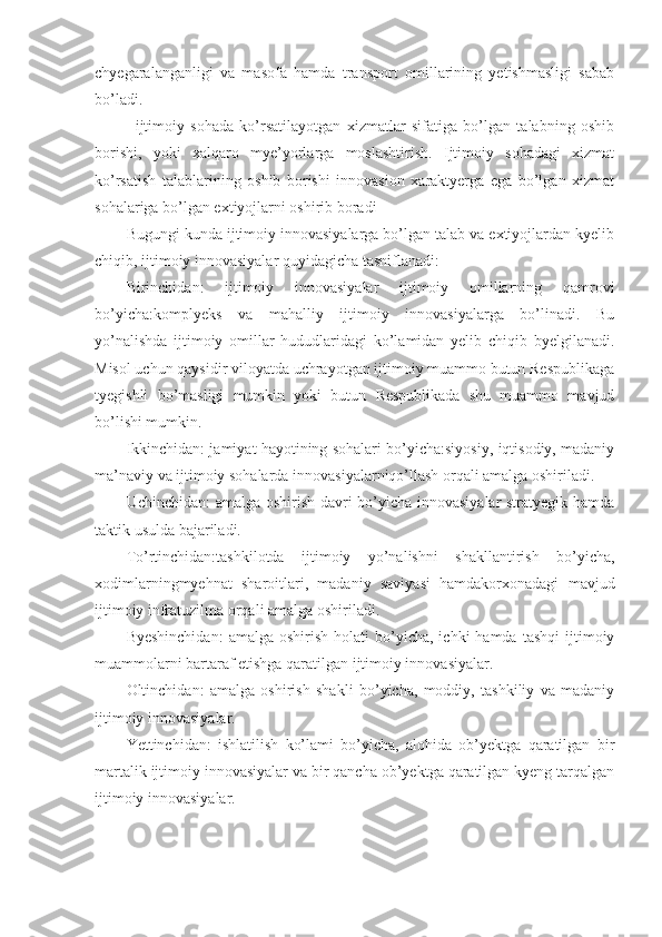 chyegaralanganligi   va   masofa   hamda   transport   omillarining   yetishmasligi   sabab
bo’ladi.
-   ijtimoiy   sohada   ko’rsatilayotgan   xizmatlar   sifatiga   bo’lgan   talabning   oshib
borishi,   yoki   xalqaro   mye’yorlarga   moslashtirish.   Ijtimoiy   sohadagi   xizmat
ko’rsatish   talablarining   oshib   borishi   innovasion   xaraktyerga   ega   bo’lgan   xizmat
sohalariga bo’lgan extiyojlarni oshirib boradi
Bugungi kunda ijtimoiy innovasiyalarga bo’lgan talab va extiyojlardan kyelib
chiqib, ijtimoiy innovasiyalar quyidagicha tasniflanadi:
Birinchidan:   ijtimoiy   innovasiyalar   ijtimoiy   omillarning   qamrovi
bo’yicha:komplyeks   va   mahalliy   ijtimoiy   innovasiyalarga   bo’linadi.   Bu
yo’nalishda   ijtimoiy   omillar   hududlaridagi   ko’lamidan   yelib   chiqib   byelgilanadi.
Misol uchun qaysidir viloyatda uchrayotgan ijtimoiy muammo butun Respublikaga
tyegishli   bo’masligi   mumkin   yoki   butun   Respublikada   shu   muammo   mavjud
bo’lishi mumkin.
Ikkinchidan: jamiyat hayotining sohalari bo’yicha:siyosiy, iqtisodiy, madaniy
ma’naviy va ijtimoiy sohalarda innovasiyalarniqo’llash orqali amalga oshiriladi.
Uchinchidan: amalga oshirish davri bo’yicha innovasiyalar stratyegik hamda
taktik usulda bajariladi.
To’rtinchidan:tashkilotda   ijtimoiy   yo’nalishni   shakllantirish   bo’yicha,
xodimlarningmyehnat   sharoitlari,   madaniy   saviyasi   hamdakorxonadagi   mavjud
ijtimoiy infratuzilma orqali amalga oshiriladi.
Byeshinchidan:   amalga  oshirish   holati   bo’yicha,  ichki  hamda   tashqi  ijtimoiy
muammolarni bartaraf etishga qaratilgan ijtimoiy innovasiyalar.
Oltinchidan:   amalga   oshirish   shakli   bo’yicha,   moddiy,   tashkiliy   va   madaniy
ijtimoiy innovasiyalar.
Yettinchidan:   ishlatilish   ko’lami   bo’yicha,   alohida   ob’yektga   qaratilgan   bir
martalik ijtimoiy innovasiyalar va bir qancha ob’yektga qaratilgan kyeng tarqalgan
ijtimoiy innovasiyalar. 