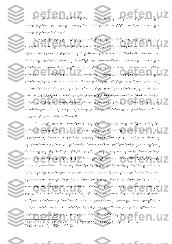 Sakkizinchidan:maqsadi   bo’yicha,   faoliyat   tamoyilini   yangilashga   qaratilgan
innovasiyalar   va   yangi   maxsulot   faoliyatini   tashkil   etishga   qaratilgan
innovasiyalarga bo’linadi.
Ijtimoiy   innovasiyalarning   yuqoridagi   struktura   bo’yicha   tasniflanishi   o’z
navbatida   ularning   qo’llanish   sohalarini   ham   alohida   namoyon   etadi.   SHunday
ekan, ijtimoiy innovasiyalar qo’yidagi ijtimoiy sohalarda ko’llaniladi. Birinchidan:
aholining   yashash   sharoiti,   bandligi   va   daromadlarini   oshirishga   qaratilgan
sohalarda;   ikkinchidan:   sog’liqni   saqlash   tizimi   sohasida;   uchinchidan:   ta’lim
sohasida;   to’rtinchidan:   aholi   madaniy   saviyasini   oshirishga   qaratilgan
sohalarda;byeshinchidan:   aholini   ijtimoiy   himoya   qilishga   qaratilgan   sohalarda;
oltinchidan:aholini turar joy bilan ta’minlashga qaratilgan sohalarda; yettinchidan:
jamoat   xavfsizligini   ta’minlash   sohasida;   sakkizinchidan:   atrof   muhitni   muhofaza
qilish   sohasida;   to’qqizinchidan:   aloqa   xizmatlari   sohasida;   o’ninchidan:   kam
ta’minlangan   oilalar,   qariyalar,   himoyaga   muhtoj   bolalar   va   nogironlarni   qo’llab
quvvatlash sohalarida qo’llanadi.
“Hozirgi   vaqtda   demokratik   siyosiy   tizimning   eng   muhim   sub’yekti
bo’lmish   davlatchilikni   isloh   qilishda   yangi   vazifalar   ko’ndalang   turibdi.   Bu,
avvalambor,   hozirgi   bosqichda   siyosiy   institutlarning   va   nodavlat   ijtimoiy
uyushmalarning xilma-xilligi hamda ularning roli mustahkamlanishi, shuningdyek,
aholining   siyosiy   faolligi   oshishi   asosida   jamiyat   hayotini   yanada   demokratlash
vazifalari   muhim   va   dolzarb   bo’lib   qolganligi   bilan   izohlanadi” 2
.O`zbekistonda
ulkan   o’zgarishlar   –   huquqiy   demokratik   davlat   va   ijtimoiy   yo’naltirilgan   bozor
iqtisodiyotiga   asoslangan   erkin   va   adolatli   fuqarolik   jamiyati   rivojlanish   bosqichi
kyechmoqda.   Jamiyat   hayotining   demokratlashuvi   sharoitida   demokratik   tartibot,
barqaror   rivojlanish   muammolariga   e’tibor   oshishi   tabiiy.   Zyero   bu   jarayon
siyosatdan   tortib   ma’naviyatgacha,   ish   haqidan   tortib   davlat   boshqaruvigacha
bo’lgan   sohalarning   barchasida   tub   o’zgarishlarni,   zamonga   mos   yangiliklar
qilishni   talab   etadi.   Bu   talablar   bajarish   mustaqilligimizning   ilk   yillaridanoq
davlatimiz siyosatining ustuvor yo’nalishlaridan bo’lib kyelmoqda.
2
Каримов И.А. Хавфсизлик ва бар арор тара иёт йўлида. Т.6. – Т.: қ ққ
“Ўзбекистон”, 1998, 141-бет 