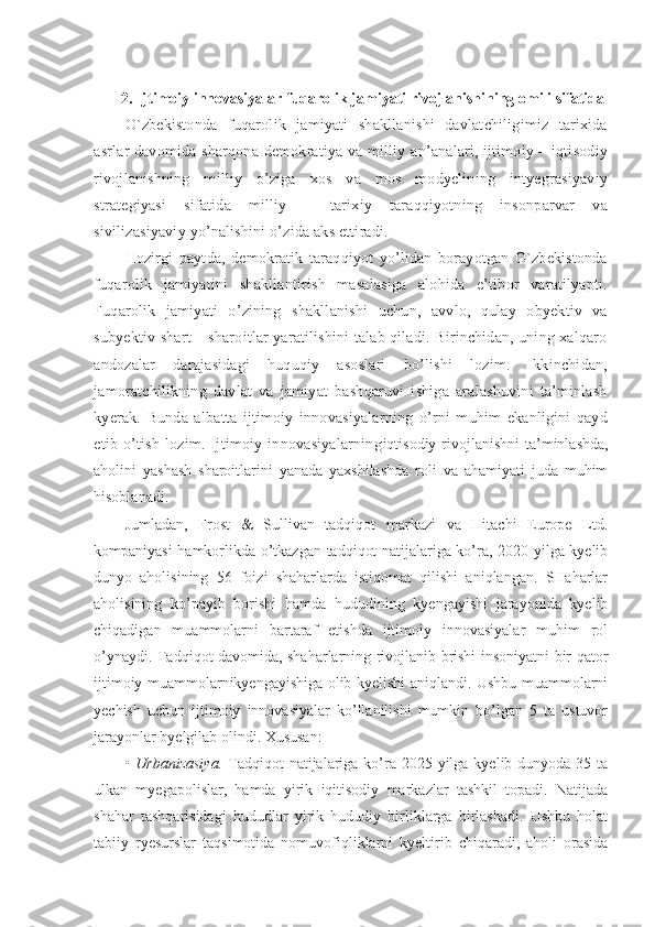 2. Ijtimoiy innovasiyalar fuqarolik jamiyati rivojlanishining omili sifatida
O`zbekistonda   fuqarolik   jamiyati   shakllanishi   davlatchiligimiz   tarixida
asrlar davomida sharqona demokratiya va milliy an’analari, ijtimoiy – iqtisodiy
rivojlanishning   milliy   o’ziga   xos   va   mos   modyelining   intyegrasiyaviy
strategiyasi   sifatida   milliy   –   tarixiy   taraqqiyotning   insonparvar   va
sivilizasiyaviy yo’nalishini o’zida aks ettiradi.
Hozirgi   paytda,   demokratik   taraqqiyot   yo’lidan   borayotgan   O`zbekistonda
fuqarolik   jamiyatini   shakllantirish   masalasiga   alohida   e’tibor   varatilyapti.
Fuqarolik   jamiyati   o’zining   shakllanishi   uchun,   avvlo,   qulay   obyektiv   va
subyektiv shart – sharoitlar yaratilishini talab qiladi. Birinchidan, uning xalqaro
andozalar   darajasidagi   huquqiy   asoslari   bo’lishi   lozim.   Ikkinchidan,
jamoratchilikning   davlat   va   jamiyat   bashqaruvi   ishiga   aralashuvini   ta’minlash
kyerak.   Bunda   albatta   ijtimoiy   innovasiyalarning   o’rni   muhim   ekanligini   qayd
etib   o’tish   lozim.   Ijtimoiy   innovasiyalarning iqtisodiy rivojlanishni  ta’minlashda,
aholini   yashash   sharoitlarini   yanada   yaxshilashda   roli   va   ahamiyati   juda   muhim
hisoblanadi.
Jumladan,   Frost   &   Sullivan   tadqiqot   markazi   va   Hitachi   Europe   Ltd.
kompaniyasi hamkorlikda o’tkazgan tadqiqot natijalariga ko’ra, 2020 yilga kyelib
dunyo   aholisining   56   foizi   shaharlarda   istiqomat   qilishi   aniqlangan.   SHaharlar
aholisining   ko’payib   borishi   hamda   hududining   kyengayishi   jarayonida   kyelib
chiqadigan   muammolarni   bartaraf   etishda   ijtimoiy   innovasiyalar   muhim   rol
o’ynaydi. Tadqiqot davomida, shaharlarning rivojlanib brishi insoniyatni bir qator
ijtimoiy muammolarnikyengayishiga olib kyelishi aniqlandi. Ushbu muammolarni
yechish   uchun   ijtimoiy   innovasiyalar   ko’llanilishi   mumkin   bo’lgan   5   ta   ustuvor
jarayonlar byelgilab olindi. Xususan:
•   Urbanizasiya.   Tadqiqot  natijalariga ko’ra 2025 yilga kyelib dunyoda  35 ta
ulkan   myegapolislar,   hamda   yirik   iqitisodiy   markazlar   tashkil   topadi.   Natijada
shahar   tashqarisidagi   hududlar   yirik   hududiy   birliklarga   birlashadi.   Ushbu   holat
tabiiy   ryesurslar   taqsimotida   nomuvofiqliklarni   kyeltirib   chiqaradi,   aholi   orasida 