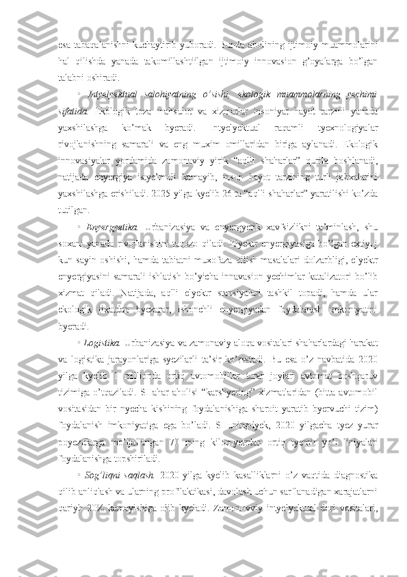 esa   tabaqalanishni   kuchaytirib   yuboradi.   Bunda   aholining   ijtimoiy   muammolarini
hal   qilishda   yanada   takomillashtiilgan   ijtimoiy   innovasion   g’oyalarga   bo’lgan
talabni oshiradi.
•   Intyelyektual   salohiyatning   o’sishi,   ekologik   muammolarning   yechimi
sifatida.   Ekologik   toza   mahsulot   va   xizmatlar   insoniyat   hayot   tarzini   yanada
yaxshilashga   ko’mak   byeradi.   Intyelyektual   raqamli   tyexnologiyalar
rivojlanishning   samarali   va   eng   muxim   omillaridan   biriga   aylanadi.   Ekologik
innovasiyalar   yordamida   zamonaviy   yirik   “aqlli   shaharlar”   qurila   boshlanadi,
natijada   enyergiya   istye’moli   kamayib,   inson   hayot   tarzining   turli   jabxalarini
yaxshilashga erishiladi. 2025 yilga kyelib 26 ta “aqlli shaharlar” yaratilishi ko’zda
tutilgan.
•   Enyergyetika.   Urbanizasiya   va   enyergyetik   xavfsizlikni   ta’minlash,   shu
soxani   yanada   rivojlanishini   taqozo   qiladi.   Elyektr   enyergiyasiga   bo’lgan   extiyoj
kun   sayin   oshishi,   hamda   tabiatni   muxofaza   qilish   masalalari   dolzarbligi,   elyektr
enyergiyasini   samarali   ishlatish   bo’yicha   innavasion   yechimlar   katalizatori   bo’lib
xizmat   qiladi.   Natijada,   aqlli   elyektr   stansiyalari   tashkil   topadi,   hamda   ular
ekologik   jixatdan   byezarar,   ishonchli   enyergiyadan   foydalanish   imkoniyatini
byeradi.
•  Logistika.  Urbanizasiya va zamonaviy aloqa vositalari shaharlardagi harakat
va   logistika   jarayonlariga   syezilarli   ta’sir   ko’rsatadi.   Bu   esa   o’z   navbatida   2020
yilga   kyelib   1   millionda   ortiq   avtomobillar   turar   joylari   avtomat   boshqaruv
tizimiga   o’tqaziladi.   SHahar   aholisi   “karshyering”   xizmatlaridan   (bitta   avtomobil
vositasidan   bir   nyecha   kishining   foydalanishiga   sharoit   yaratib   byervuchi   tizim)
foydalanish   imkoniyatiga   ega   bo’ladi.   SHuningdyek,   2020   yilgacha   tyez   yurar
poyezdlarga   mo’ljallangan   70   ming   kilomyetrdan   ortiq   tyemir   yo’l   liniyalari
foydalanishga topshiriladi.
•   Sog’liqni   saqlash.   2020   yilga   kyelib   kasalliklarni   o’z   vaqtida   diagnostika
qilib anliqlash va ularning profilaktikasi, davolash uchun sarflanadigan xarajatlarni
qariyb   20%   kamayishiga   olib   kyeladi.   Zamonovviy   intyelyektual   dori   vositalari, 