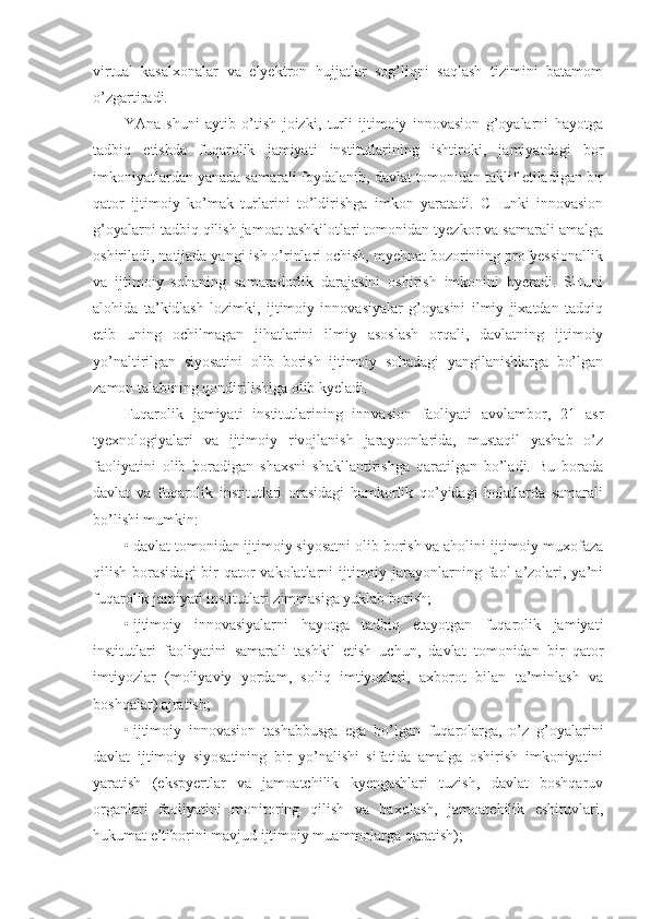 virtual   kasalxonalar   va   elyektron   hujjatlar   sog’liqni   saqlash   tizimini   batamom
o’zgartiradi.
YAna   shuni   aytib   o’tish   joizki,   turli   ijtimoiy   innovasion   g’oyalarni   hayotga
tadbiq   etishda   fuqarolik   jamiyati   institutlarining   ishtiroki,   jamiyatdagi   bor
imkoniyatlardan yanada samarali foydalanib, davlat tomonidan taklif etiladigan bir
qator   ijtimoiy   ko’mak   turlarini   to’ldirishga   imkon   yaratadi.   CHunki   innovasion
g’oyalarni tadbiq qilish jamoat tashkilotlari tomonidan tyezkor va samarali amalga
oshiriladi, natijada yangi ish o’rinlari ochish, myehnat bozoriniing profyessionallik
va   ijtimoiy   sohaning   samaradorlik   darajasini   oshirish   imkonini   byeradi.   SHuni
alohida   ta’kidlash   lozimki,   ijtimoiy   innovasiyalar   g’oyasini   ilmiy   jixatdan   tadqiq
etib   uning   ochilmagan   jihatlarini   ilmiy   asoslash   orqali,   davlatning   ijtimoiy
yo’naltirilgan   siyosatini   olib   borish   ijtimoiy   sohadagi   yangilanishlarga   bo’lgan
zamon talabining qondirilishiga olib kyeladi.
Fuqarolik   jamiyati   institutlarining   innvasion   faoliyati   avvlambor,   21   asr
tyexnologiyalari   va   ijtimoiy   rivojlanish   jarayoonlarida,   mustaqil   yashab   o’z
faoliyatini   olib   boradigan   shaxsni   shakllantirishga   qaratilgan   bo’ladi.   Bu   borada
davlat   va   fuqarolik   institutlari   orasidagi   hamkorlik   qo’yidagi   holatlarda   samarali
bo’lishi mumkin:
•   davlat tomonidan ijtimoiy siyosatni olib borish va aholini ijtimoiy muxofaza
qilish borasidagi  bir  qator  vakolatlarni  ijtimoiy jarayonlarning faol  a’zolari, ya’ni
fuqarolik jamiyati institutlari zimmasiga yuklab borish;
•   ijtimoiy   innovasiyalarni   hayotga   tadbiq   etayotgan   fuqarolik   jamiyati
institutlari   faoliyatini   samarali   tashkil   etish   uchun,   davlat   tomonidan   bir   qator
imtiyozlar   (moliyaviy   yordam,   soliq   imtiyozlari,   axborot   bilan   ta’minlash   va
boshqalar) ajratish;
•   ijtimoiy   innovasion   tashabbusga   ega   bo’lgan   fuqarolarga,   o’z   g’oyalarini
davlat   ijtimoiy   siyosatining   bir   yo’nalishi   sifatida   amalga   oshirish   imkoniyatini
yaratish   (ekspyertlar   va   jamoatchilik   kyengashlari   tuzish,   davlat   boshqaruv
organlari   faoliyatini   monitoring   qilish   va   baxolash,   jamoatchilik   eshituvlari,
hukumat e’tiborini mavjud ijtimoiy muammolarga qaratish); 