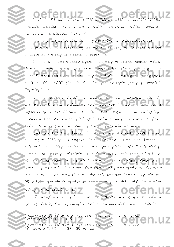 •   ijtimoiy   siyosatni   amalga   oshirishda   mavjud   davlat   va   fuqarolik   jamiyati
institutlari orasidagi o’zaro ijtimoiy hamkorlikning shakllarini ko’llab quvvatlash,
hamda ularni yanada takomillashtirish;
•   ijtimoiy barqarorlikni hamda milliy xavfsizlikni ta’minlash uchun, aholining
turli   qatlamlari   bilan   ishlashning   innovasion   shakllari,   va   fuqarolik   jamiyati
institutlarining salohiyatidan samarali foydalanish.
Bu   borada,   ijtimoiy   innovasiyalar   –   ijtimoiy   vazifalarni   yechish   yo’lida
fuqarolik   jamiyati   hamda   syektorlararo   shyeriklikni   ta’minlay   oladigan   eng
istiqbolli   vositalardan   xisoblanadi.   Jamiyat   va   davlat   o’rtasidagi   aloqaning   yangi
bir   ko’rinishini   tashkil   qilgan   holda,   ijtimoiy   innovasiyalar   jamiyatga   syezilarli
foyda kyeltiradi.
Sog’liqni   saqlash,   xalq   ta’limi,   maktabgacha   bolalar   muassasalari   juda   og’ir
ahvolga   tushib   qolgan,   maktab   va   kasalxonalarning   60   foizi   nobop   binolarda
joylashtirilgan 3
,   Respublikada   1700   ta   maktab   vayron   holda,   qurilayotgan
maktablar   soni   esa   aholining   ko’payish   sur’atini   arang   qondirardi.   Sog’liqni
saqlash ishlari bo’yicha mamlakat eng oxirgi pog’onalardan birida edi. 4
 
Ijtimoiy muammolarni hal etish borasida amalga oshirilgan muhim ishlardan
biri   haqida.   1989   yil   17   avgustda   Islom   Karimov   boshchiligida   Respublika
hukumatining   Toshkyentda   bo’lib   o’tgan   kyengaytirilgan   yig’ilishida   aholiga
tomorqa   va   shaxsiy   uchastkalar   ajratish   masalasi   muhokama   qilinadi   va
«Qishlokda   yashovchi   har   bir   oilani   tomorqa   bilan   ta’minlash,   ularga   yakka
tartibda uy-joy qurish uchun barcha shart-sharoitlarni yaratib byerish haqida» qaror
qabul qilinadi. Ushbu tarixiy hujjatda qishloqda yashovchi  har bir oilaga o’rtacha
25   sotixdan   yer   ajratib   byerish   va   tomorqa   maydonlarini   qariyb   4,5   barobar
ko’paytirish ko’zda tutilgan edi.
O’sha   paytda   aholining   60   foizdan   ortig’i   istoqomat   qilayotgan   qishloqlarda
ijtimoiy-iqtisodiy  sharoit  juda  og’ir  ekanligini   nazarda  tutish  zarur. Prezidentimiz
3
 Каримов И. А. Ўзбекистон муста иликка эришиш остонасида.– Т.: қ
“Ўзбекистон”, 2011. – 6 б.
4
 Каримов И. А. Ўзбекистон муста иликка эришиш остонасида.– Т.: 
қ
“Ўзбекистон”, 2011. –138–139 бетлар. 