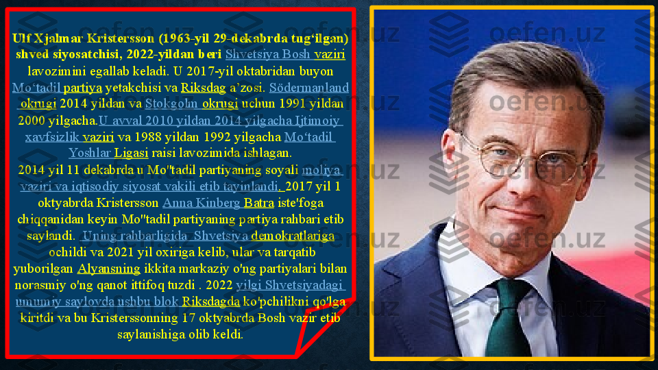 Ulf Xjalmar Kristersson (1963-yil 29-dekabrda tug‘ilgan) 
shved siyosatchisi, 2022-yildan beri  Shvetsiya  	Bosh	  vaziri
 lavozimini	
 egallab	 keladi.	 U	 2017-yil	 oktabridan	 buyon 
Mo‘tadil   partiya  yetakchisi va  Riksdag  	
a’zosi.  Södermanland
  okrugi  2014	
 yildan	 va  Stokgolm   okrugi  uchun	 1991	 yildan	 
2000	
 yilgacha. U   avval  	2010	  yildan  	2014	  yilgacha   Ijtimoiy  
xavfsizlik   vaziri  va	
 1988	 yildan	 1992	 yilgacha  Mo tadil	ʻ  
Yoshlar   Ligasi  raisi	
 lavozimida ishlagan.
2014	
 yil	 11	 dekabrda	 u Mo''tadil	 partiyaning	 soyali  moliya  
vaziri   va   iqtisodiy   siyosat   vakili   etib   tayinlandi .  2017	
 yil	 1	 
oktyabrda	
 Kristersson  Anna	  Kinberg   Batra  iste'foga	 
chiqqanidan keyin	
 Mo''tadil	 partiyaning partiya	 rahbari	 etib	 
saylandi.    Uning   rahbarligida  	
  Shvetsiya   demokratlariga
 ochildi	
 va	 2021	 yil	 oxiriga	 kelib,	 ular	 va	 tarqatib	 
yuborilgan  Alyansning  ikkita	
 markaziy	 o'ng	 partiyalari	 bilan	 
norasmiy	
 o'ng	 qanot	 ittifoq	 tuzdi . 2022  yilgi   Shvetsiyadagi  
umumiy   saylovda   ushbu   blok   Riksdagda  ko'pchilikni	
 qo'lga	 
kiritdi va	
 bu	 Kristerssonning	 17	 oktyabrda	 Bosh	 vazir	 etib	 
saylanishiga	
 olib	 keldi. 